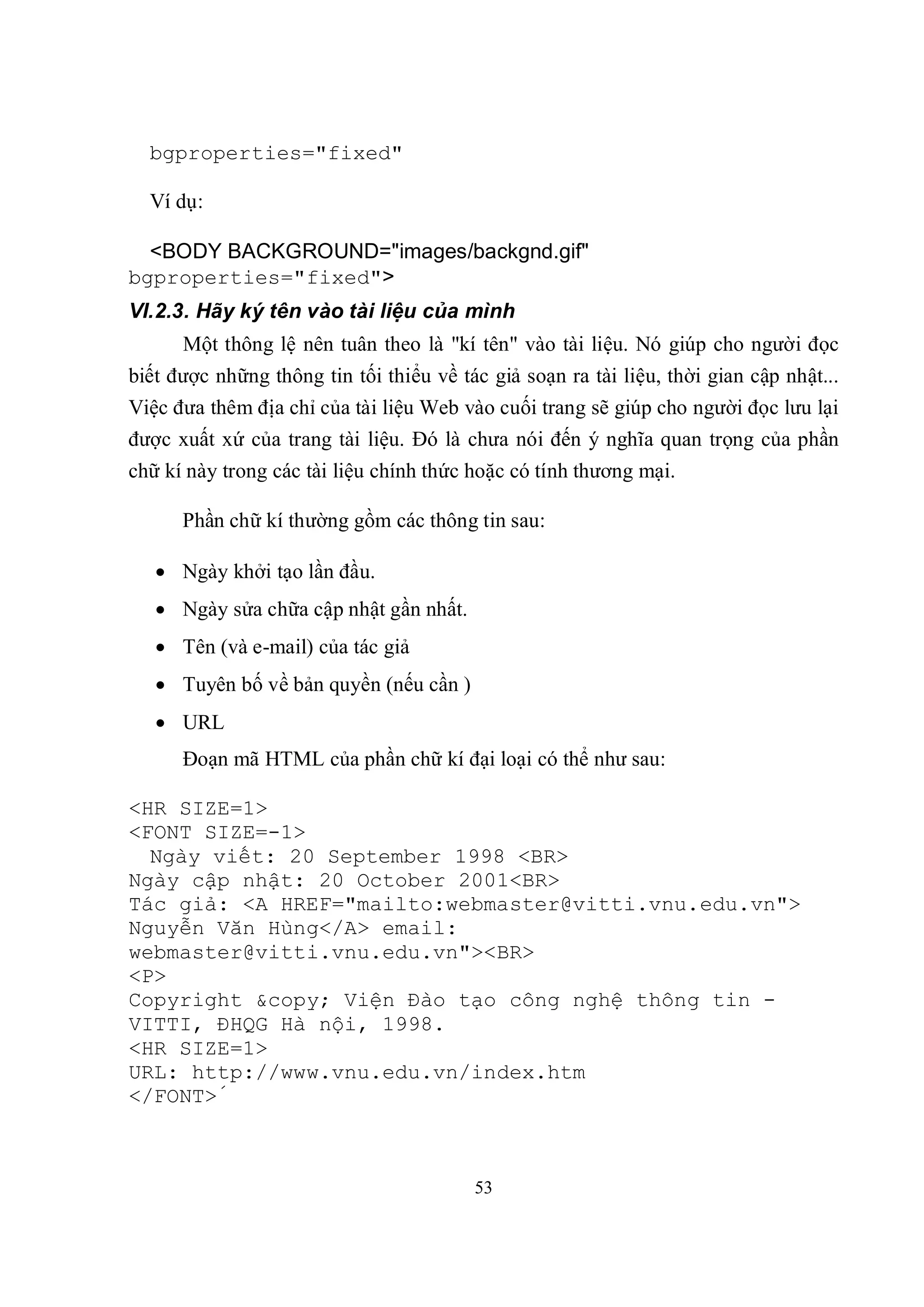bgproperties="fixed"

  Ví dụ:

  <BODY BACKGROUND="images/backgnd.gif"
bgproperties="fixed">
VI.2.3. Hãy ký tên vào tài liệu của mình
      Một thông lệ nên tuân theo là "kí tên" vào tài liệu. Nó giúp cho người đọc
biết được những thông tin tối thiểu về tác giả soạn ra tài liệu, thời gian cập nhật...
Việc đưa thêm địa chỉ của tài liệu Web vào cuối trang sẽ giúp cho người đọc lưu lại
được xuất xứ của trang tài liệu. Đó là chưa nói đến ý nghĩa quan trọng của phần
chữ kí này trong các tài liệu chính thức hoặc có tính thương mại.

      Phần chữ kí thường gồm các thông tin sau:

    Ngày khởi tạo lần đầu.
    Ngày sửa chữa cập nhật gần nhất.
    Tên (và e-mail) của tác giả
    Tuyên bố về bản quyền (nếu cần )
    URL
      Đoạn mã HTML của phần chữ kí đại loại có thể như sau:

<HR SIZE=1>
<FONT SIZE=-1>
  Ngày viết: 20 September 1998 <BR>
Ngày cập nhật: 20 October 2001<BR>
Tác giả: <A HREF="mailto:webmaster@vitti.vnu.edu.vn">
Nguyễn Văn Hùng</A> email:
webmaster@vitti.vnu.edu.vn"><BR>
<P>
Copyright &copy; Viện Đào tạo công nghệ thông tin -
VITTI, ĐHQG Hà nội, 1998.
<HR SIZE=1>
URL: http://www.vnu.edu.vn/index.htm
</FONT>́



                                         53
 