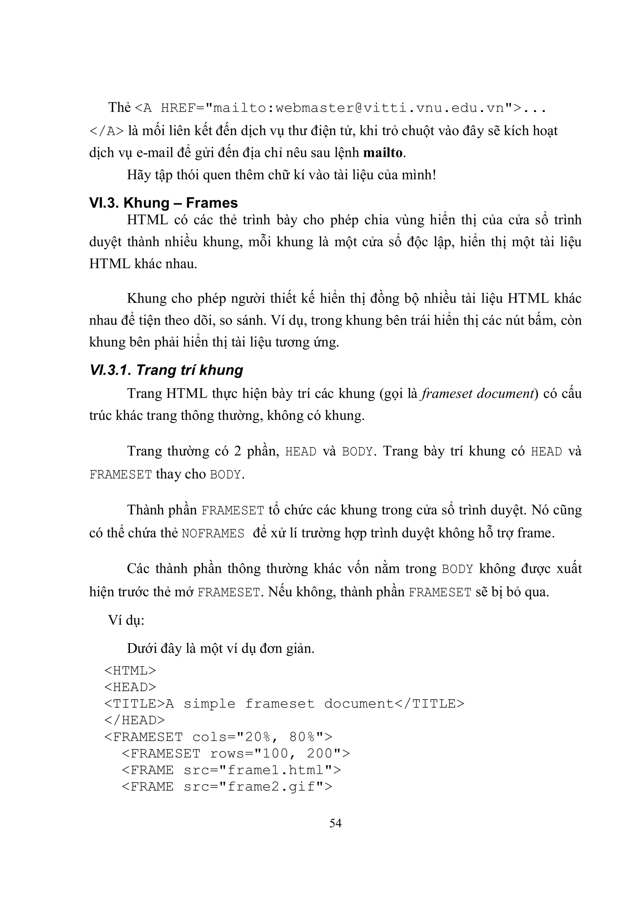 Thẻ <A HREF="mailto:webmaster@vitti.vnu.edu.vn">...
</A> là mối liên kết đến dịch vụ thư điện tử, khi trỏ chuột vào đây sẽ kích hoạt
dịch vụ e-mail để gửi đến địa chỉ nêu sau lệnh mailto.
      Hãy tập thói quen thêm chữ kí vào tài liệu của mình!
VI.3. Khung – Frames
      HTML có các thẻ trình bày cho phép chia vùng hiển thị của cửa sổ trình
duyệt thành nhiều khung, mỗi khung là một cửa sổ độc lập, hiển thị một tài liệu
HTML khác nhau.

      Khung cho phép người thiết kế hiển thị đồng bộ nhiều tài liệu HTML khác
nhau để tiện theo dõi, so sánh. Ví dụ, trong khung bên trái hiển thị các nút bấm, còn
khung bên phải hiển thị tài liệu tương ứng.
VI.3.1. Trang trí khung
      Trang HTML thực hiện bày trí các khung (gọi là frameset document) có cấu
trúc khác trang thông thường, không có khung.

      Trang thường có 2 phần, HEAD và BODY. Trang bày trí khung có HEAD và
FRAMESET thay cho BODY.

      Thành phần FRAMESET tổ chức các khung trong cửa sổ trình duyệt. Nó cũng
có thể chứa thẻ NOFRAMES để xử lí trường hợp trình duyệt không hỗ trợ frame.

      Các thành phần thông thường khác vốn nằm trong BODY không được xuất
hiện trước thẻ mở FRAMESET. Nếu không, thành phần FRAMESET sẽ bị bỏ qua.
   Ví dụ:
     Dưới đây là một ví dụ đơn giản.
  <HTML>
  <HEAD>
  <TITLE>A simple frameset document</TITLE>
  </HEAD>
  <FRAMESET cols="20%, 80%">
    <FRAMESET rows="100, 200">
    <FRAME src="frame1.html">
    <FRAME src="frame2.gif">

                                         54
 