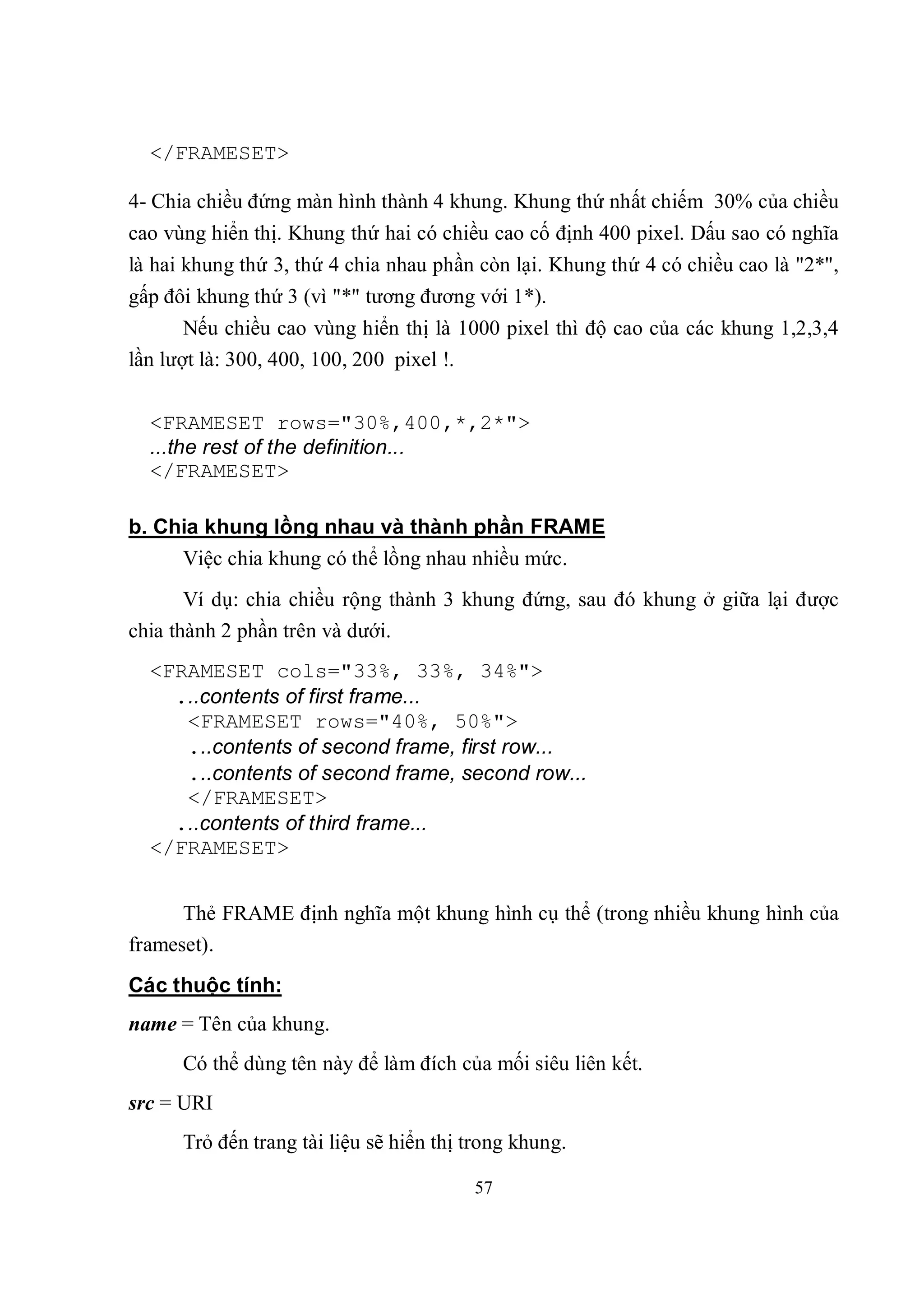 </FRAMESET>

4- Chia chiều đứng màn hình thành 4 khung. Khung thứ nhất chiếm 30% của chiều
cao vùng hiển thị. Khung thứ hai có chiều cao cố định 400 pixel. Dấu sao có nghĩa
là hai khung thứ 3, thứ 4 chia nhau phần còn lại. Khung thứ 4 có chiều cao là "2*",
gấp đôi khung thứ 3 (vì "*" tương đương với 1*).
       Nếu chiều cao vùng hiển thị là 1000 pixel thì độ cao của các khung 1,2,3,4
lần lượt là: 300, 400, 100, 200 pixel !.

  <FRAMESET rows="30%,400,*,2*">
  ...the rest of the definition...
  </FRAMESET>

b. Chia khung lồng nhau và thành phần FRAME
     Việc chia khung có thể lồng nhau nhiều mức.
       Ví dụ: chia chiều rộng thành 3 khung đứng, sau đó khung ở giữa lại được
chia thành 2 phần trên và dưới.
  <FRAMESET cols="33%, 33%, 34%">
    ...contents of first frame...
     <FRAMESET rows="40%, 50%">
     ...contents of second frame, first row...
     ...contents of second frame, second row...
     </FRAMESET>
    ...contents of third frame...
  </FRAMESET>


      Thẻ FRAME định nghĩa một khung hình cụ thể (trong nhiều khung hình của
frameset).
Các thuộc tính:
name = Tên của khung.
      Có thể dùng tên này để làm đích của mối siêu liên kết.
src = URI
      Trỏ đến trang tài liệu sẽ hiển thị trong khung.

                                         57
 