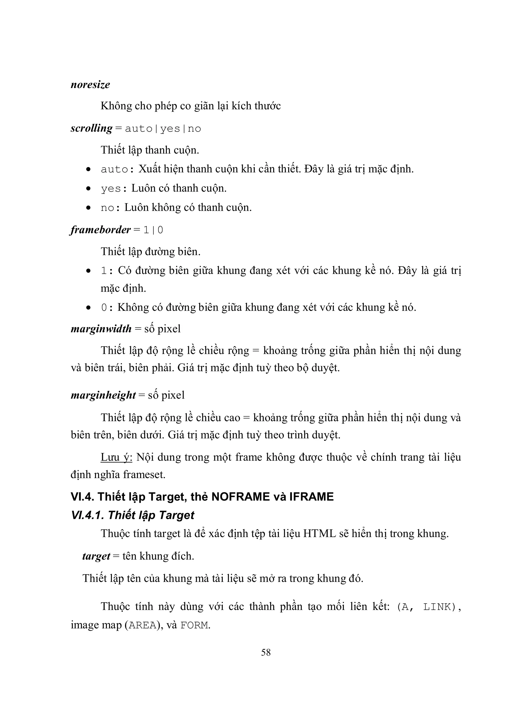 noresize
      Không cho phép co giãn lại kích thước
scrolling = auto|yes|no
      Thiết lập thanh cuộn.
    auto: Xuất hiện thanh cuộn khi cần thiết. Đây là giá trị mặc định.
    yes: Luôn có thanh cuộn.
    no: Luôn không có thanh cuộn.
frameborder = 1|0
      Thiết lập đường biên.
    1: Có đường biên giữa khung đang xét với các khung kề nó. Đây là giá trị
      mặc định.
    0: Không có đường biên giữa khung đang xét với các khung kề nó.
marginwidth = số pixel
      Thiết lập độ rộng lề chiều rộng = khoảng trống giữa phần hiển thị nội dung
và biên trái, biên phải. Giá trị mặc định tuỳ theo bộ duyệt.

marginheight = số pixel
       Thiết lập độ rộng lề chiều cao = khoảng trống giữa phần hiển thị nội dung và
biên trên, biên dưới. Giá trị mặc định tuỳ theo trình duyệt.
      Lưu ý: Nội dung trong một frame không được thuộc về chính trang tài liệu
định nghĩa frameset.
VI.4. Thiết lập Target, thẻ NOFRAME và IFRAME
VI.4.1. Thiết lập Target
      Thuộc tính target là để xác định tệp tài liệu HTML sẽ hiển thị trong khung.
  target = tên khung đích.
  Thiết lập tên của khung mà tài liệu sẽ mở ra trong khung đó.

      Thuộc tính này dùng với các thành phần tạo mối liên kết: (A, LINK),
image map (AREA), và FORM.

                                        58
 