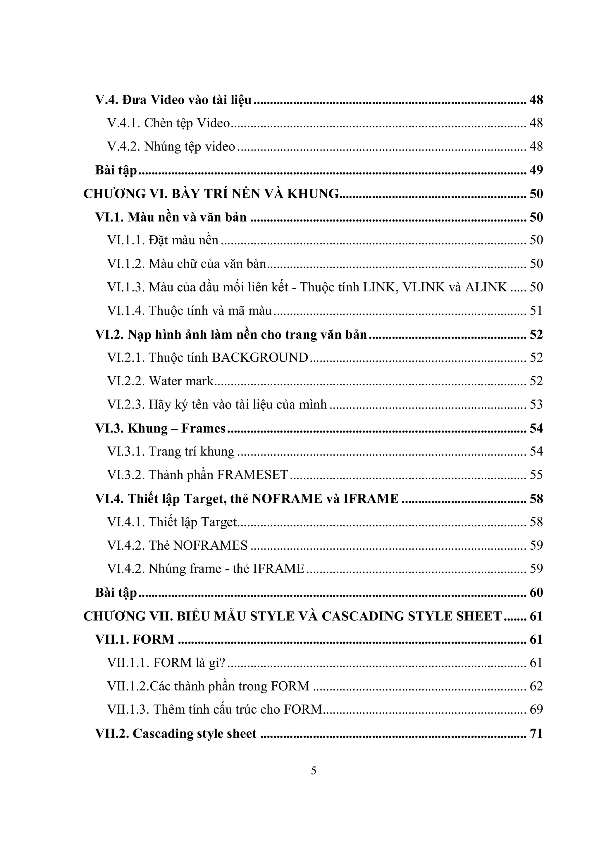 V.4. Đưa Video vào tài liệu ................................................................................... 48
     V.4.1. Chèn tệp Video.......................................................................................... 48
     V.4.2. Nhúng tệp video ........................................................................................ 48
  Bài tập...................................................................................................................... 49
CHƯƠNG VI. BÀY TRÍ NỀN VÀ KHUNG......................................................... 50
  VI.1. Màu nền và văn bản .................................................................................... 50
     VI.1.1. Đặt màu nền ............................................................................................. 50
     VI.1.2. Màu chữ của văn bản............................................................................... 50
     VI.1.3. Màu của đầu mối liên kết - Thuộc tính LINK, VLINK và ALINK ..... 50
     VI.1.4. Thuộc tính và mã màu ............................................................................. 51
  VI.2. Nạp hình ảnh làm nền cho trang văn bản................................................ 52
     VI.2.1. Thuộc tính BACKGROUND.................................................................. 52
     VI.2.2. Water mark............................................................................................... 52
     VI.2.3. Hãy ký tên vào tài liệu của mình ............................................................ 53
  VI.3. Khung – Frames ........................................................................................... 54
     VI.3.1. Trang trí khung ........................................................................................ 54
     VI.3.2. Thành phần FRAMESET........................................................................ 55
  VI.4. Thiết lập Target, thẻ NOFRAME và IFRAME ...................................... 58
     VI.4.1. Thiết lập Target........................................................................................ 58
     VI.4.2. Thẻ NOFRAMES .................................................................................... 59
     VI.4.2. Nhúng frame - thẻ IFRAME ................................................................... 59
  Bài tập...................................................................................................................... 60
CHƯƠNG VII. BIỂU MẪU STYLE VÀ CASCADING STYLE SHEET ....... 61
  VII.1. FORM .......................................................................................................... 61
     VII.1.1. FORM là gì? ........................................................................................... 61
     VII.1.2.Các thành phần trong FORM ................................................................. 62
     VII.1.3. Thêm tính cấu trúc cho FORM.............................................................. 69
  VII.2. Cascading style sheet ................................................................................. 71

                                                               5
 