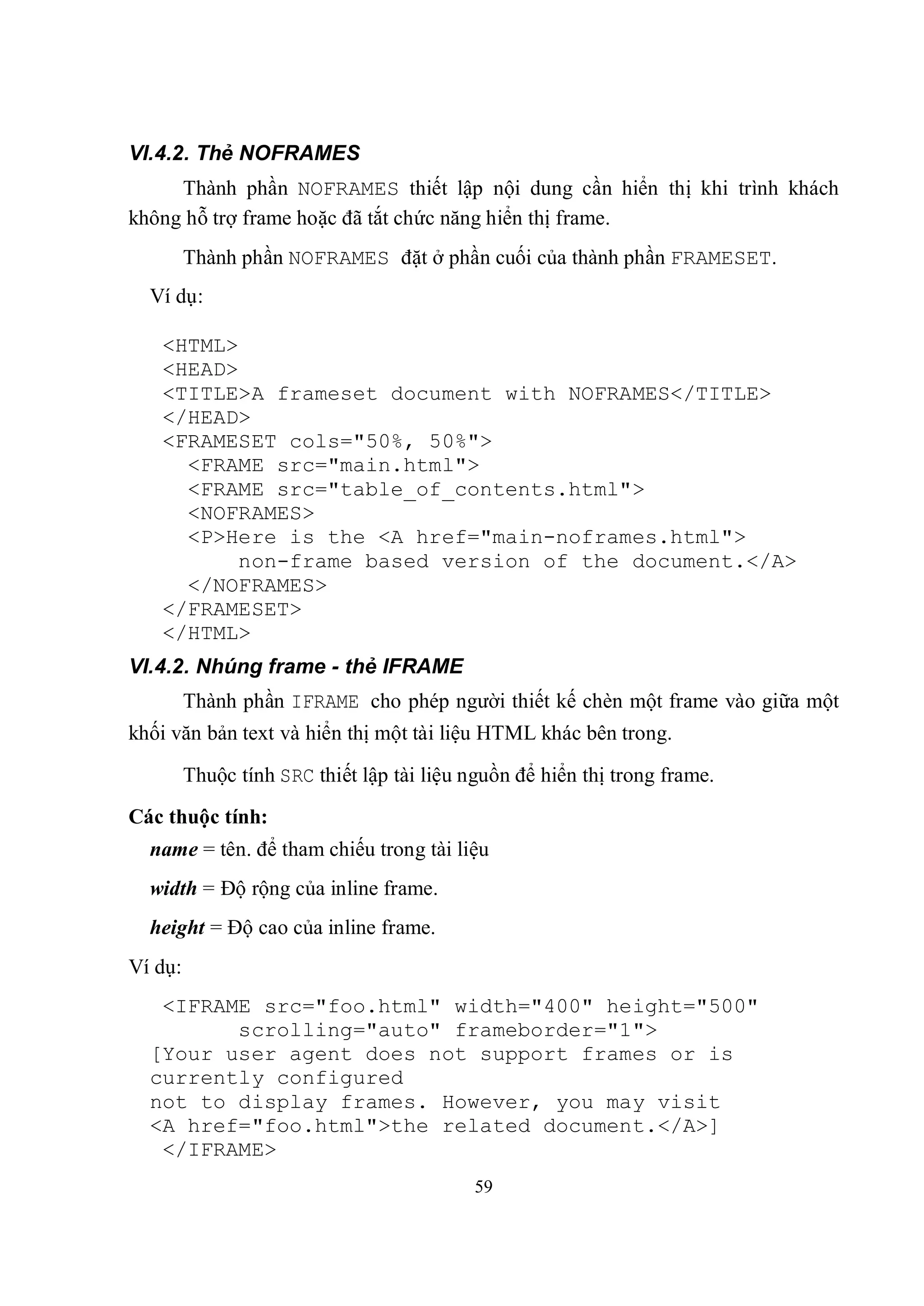VI.4.2. Thẻ NOFRAMES
     Thành phần NOFRAMES thiết lập nội dung cần hiển thị khi trình khách
không hỗ trợ frame hoặc đã tắt chức năng hiển thị frame.
         Thành phần NOFRAMES đặt ở phần cuối của thành phần FRAMESET.
  Ví dụ:

   <HTML>
   <HEAD>
   <TITLE>A frameset document with NOFRAMES</TITLE>
   </HEAD>
   <FRAMESET cols="50%, 50%">
     <FRAME src="main.html">
     <FRAME src="table_of_contents.html">
     <NOFRAMES>
     <P>Here is the <A href="main-noframes.html">
          non-frame based version of the document.</A>
     </NOFRAMES>
   </FRAMESET>
   </HTML>
VI.4.2. Nhúng frame - thẻ IFRAME
         Thành phần IFRAME cho phép người thiết kế chèn một frame vào giữa một
khối văn bản text và hiển thị một tài liệu HTML khác bên trong.

         Thuộc tính SRC thiết lập tài liệu nguồn để hiển thị trong frame.
Các thuộc tính:
  name = tên. để tham chiếu trong tài liệu
  width = Độ rộng của inline frame.
  height = Độ cao của inline frame.
Ví dụ:
   <IFRAME src="foo.html" width="400" height="500"
         scrolling="auto" frameborder="1">
  [Your user agent does not support frames or is
  currently configured
  not to display frames. However, you may visit
  <A href="foo.html">the related document.</A>]
   </IFRAME>
                                            59
 