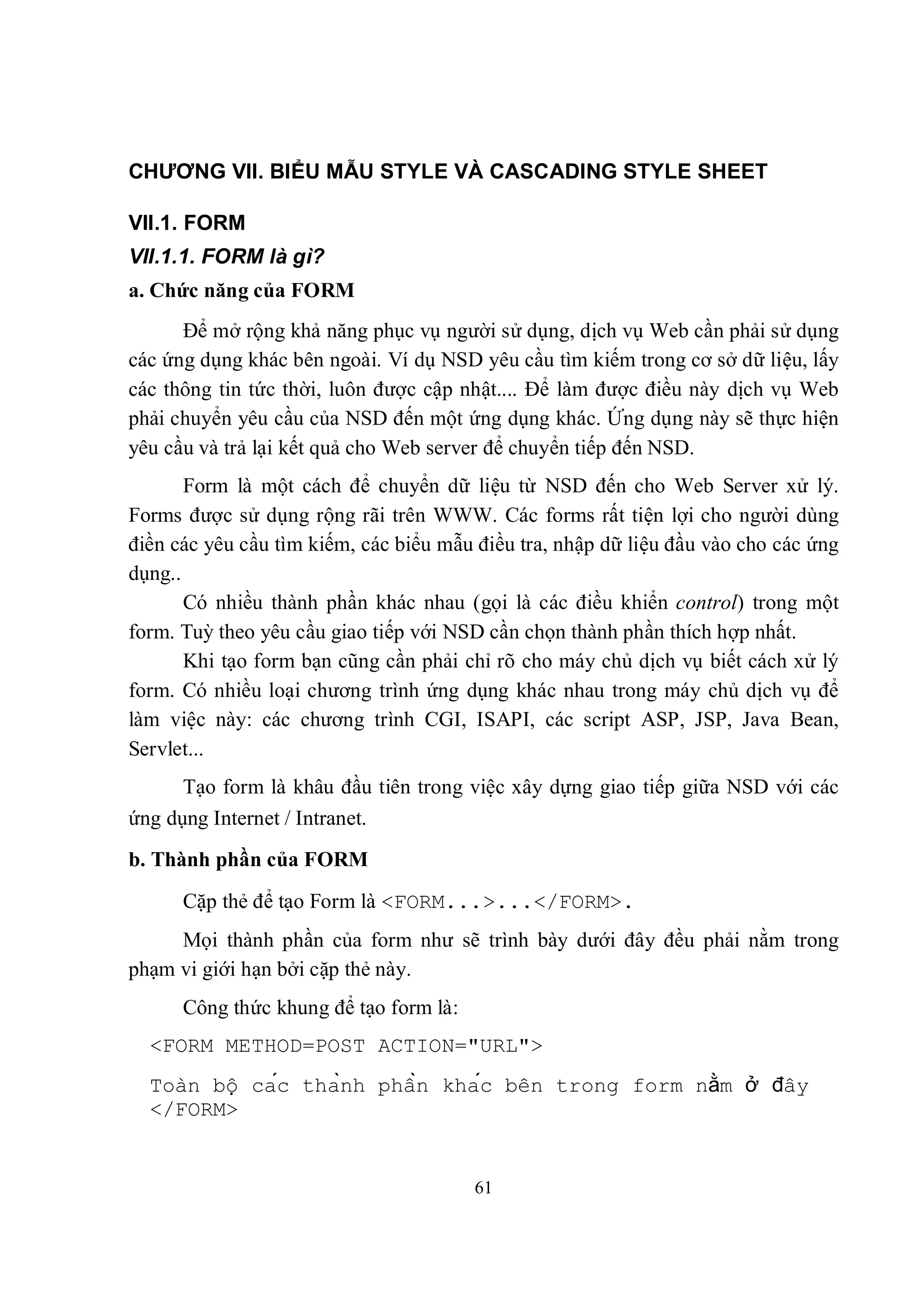 CHƯƠNG VII. BIỂU MẪU STYLE VÀ CASCADING STYLE SHEET

VII.1. FORM
VII.1.1. FORM là gì?
a. Chức năng của FORM
      Để mở rộng khả năng phục vụ người sử dụng, dịch vụ Web cần phải sử dụng
các ứng dụng khác bên ngoài. Ví dụ NSD yêu cầu tìm kiếm trong cơ sở dữ liệu, lấy
các thông tin tức thời, luôn được cập nhật.... Để làm được điều này dịch vụ Web
phải chuyển yêu cầu của NSD đến một ứng dụng khác. Ứng dụng này sẽ thực hiện
yêu cầu và trả lại kết quả cho Web server để chuyển tiếp đến NSD.
       Form là một cách để chuyển dữ liệu từ NSD đến cho Web Server xử lý.
Forms được sử dụng rộng rãi trên WWW. Các forms rất tiện lợi cho người dùng
điền các yêu cầu tìm kiếm, các biểu mẫu điều tra, nhập dữ liệu đầu vào cho các ứng
dụng..
       Có nhiều thành phần khác nhau (gọi là các điều khiển control) trong một
form. Tuỳ theo yêu cầu giao tiếp với NSD cần chọn thành phần thích hợp nhất.
       Khi tạo form bạn cũng cần phải chỉ rõ cho máy chủ dịch vụ biết cách xử lý
form. Có nhiều loại chương trình ứng dụng khác nhau trong máy chủ dịch vụ để
làm việc này: các chương trình CGI, ISAPI, các script ASP, JSP, Java Bean,
Servlet...
      Tạo form là khâu đầu tiên trong việc xây dựng giao tiếp giữa NSD với các
ứng dụng Internet / Intranet.
b. Thành phần của FORM
      Cặp thẻ để tạo Form là <FORM...>...</FORM>.
     Mọi thành phần của form như sẽ trình bày dưới đây đều phải nằm trong
phạm vi giới hạn bởi cặp thẻ này.
      Công thức khung để tạo form là:
  <FORM METHOD=POST ACTION="URL">
  Toàn bộ các thành phần khác bên trong form nằm ở đây
  </FORM>


                                        61
 