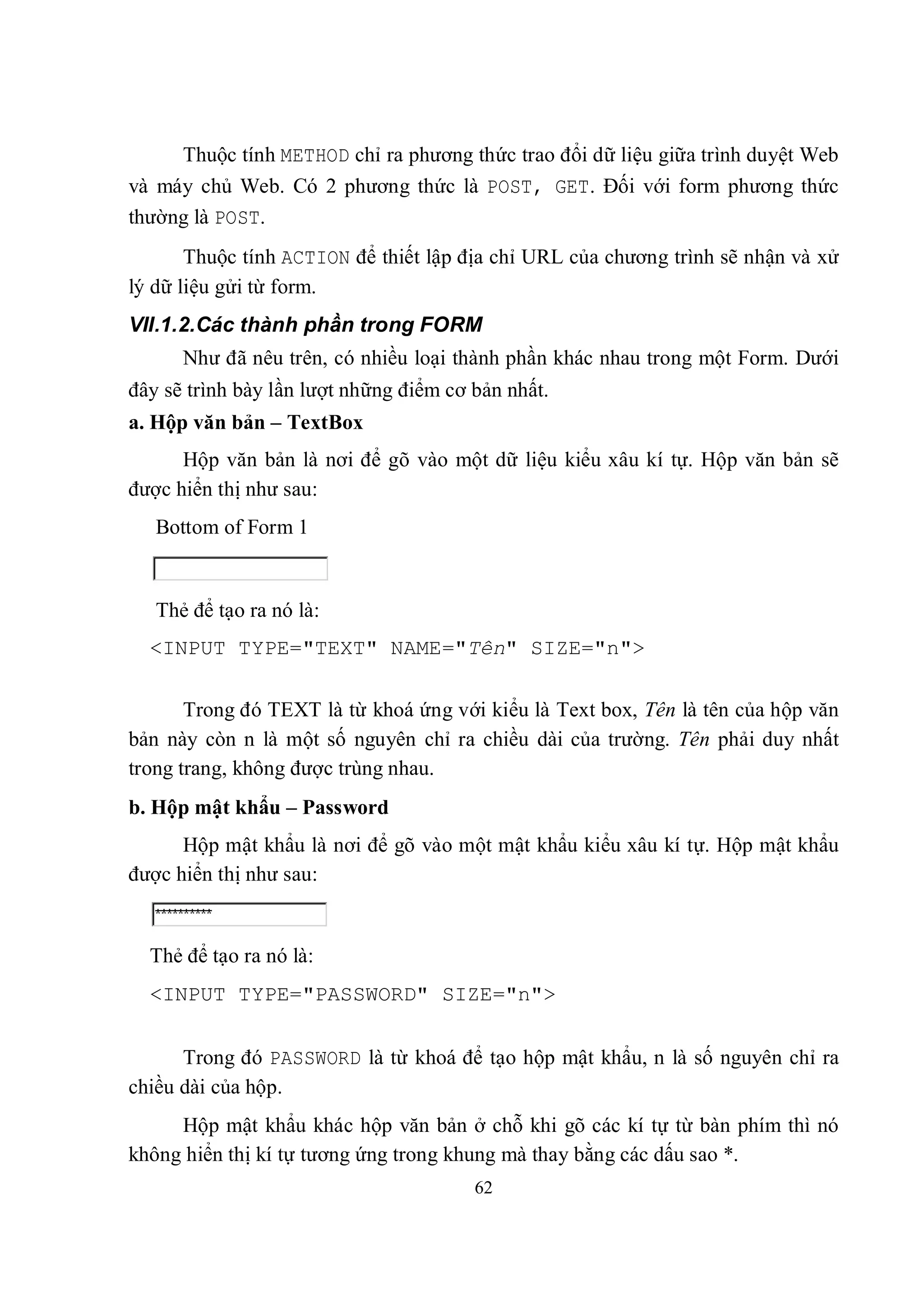 Thuộc tính METHOD chỉ ra phương thức trao đổi dữ liệu giữa trình duyệt Web
và máy chủ Web. Có 2 phương thức là POST, GET. Đối với form phương thức
thường là POST.
       Thuộc tính ACTION để thiết lập địa chỉ URL của chương trình sẽ nhận và xử
lý dữ liệu gửi từ form.
VII.1.2.Các thành phần trong FORM
      Như đã nêu trên, có nhiều loại thành phần khác nhau trong một Form. Dưới
đây sẽ trình bày lần lượt những điểm cơ bản nhất.
a. Hộp văn bản – TextBox
      Hộp văn bản là nơi để gõ vào một dữ liệu kiểu xâu kí tự. Hộp văn bản sẽ
được hiển thị như sau:
   Bottom of Form 1


   Thẻ để tạo ra nó là:
  <INPUT TYPE="TEXT" NAME="Tên" SIZE="n">

       Trong đó TEXT là từ khoá ứng với kiểu là Text box, Tên là tên của hộp văn
bản này còn n là một số nguyên chỉ ra chiều dài của trường. Tên phải duy nhất
trong trang, không được trùng nhau.
b. Hộp mật khẩu – Password
      Hộp mật khẩu là nơi để gõ vào một mật khẩu kiểu xâu kí tự. Hộp mật khẩu
được hiển thị như sau:


  Thẻ để tạo ra nó là:
  <INPUT TYPE="PASSWORD" SIZE="n">


      Trong đó PASSWORD là từ khoá để tạo hộp mật khẩu, n là số nguyên chỉ ra
chiều dài của hộp.
     Hộp mật khẩu khác hộp văn bản ở chỗ khi gõ các kí tự từ bàn phím thì nó
không hiển thị kí tự tương ứng trong khung mà thay bằng các dấu sao *.
                                        62
 