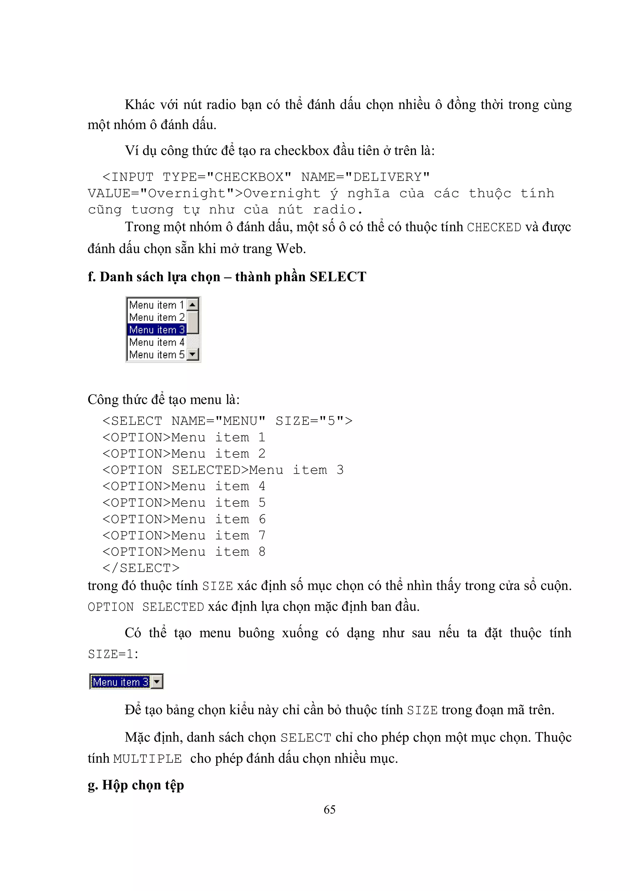 Khác với nút radio bạn có thể đánh dấu chọn nhiều ô đồng thời trong cùng
một nhóm ô đánh dấu.
      Ví dụ công thức để tạo ra checkbox đầu tiên ở trên là:
  <INPUT TYPE="CHECKBOX" NAME="DELIVERY"
VALUE="Overnight">Overnight ý nghĩa của các thuộc tính
cũng tương tự như của nút radio.
     Trong một nhóm ô đánh dấu, một số ô có thể có thuộc tính CHECKED và được
đánh dấu chọn sẵn khi mở trang Web.
f. Danh sách lựa chọn – thành phần SELECT




Công thức để tạo menu là:
   <SELECT NAME="MENU" SIZE="5">
   <OPTION>Menu item 1
   <OPTION>Menu item 2
   <OPTION SELECTED>Menu item 3
   <OPTION>Menu item 4
   <OPTION>Menu item 5
   <OPTION>Menu item 6
   <OPTION>Menu item 7
   <OPTION>Menu item 8
   </SELECT>
trong đó thuộc tính SIZE xác định số mục chọn có thể nhìn thấy trong cửa sổ cuộn.
OPTION SELECTED xác định lựa chọn mặc định ban đầu.
     Có thể tạo menu buông xuống có dạng như sau nếu ta đặt thuộc tính
SIZE=1:


      Để tạo bảng chọn kiểu này chỉ cần bỏ thuộc tính SIZE trong đoạn mã trên.
      Mặc định, danh sách chọn SELECT chỉ cho phép chọn một mục chọn. Thuộc
tính MULTIPLE cho phép đánh dấu chọn nhiều mục.
g. Hộp chọn tệp
                                        65
 