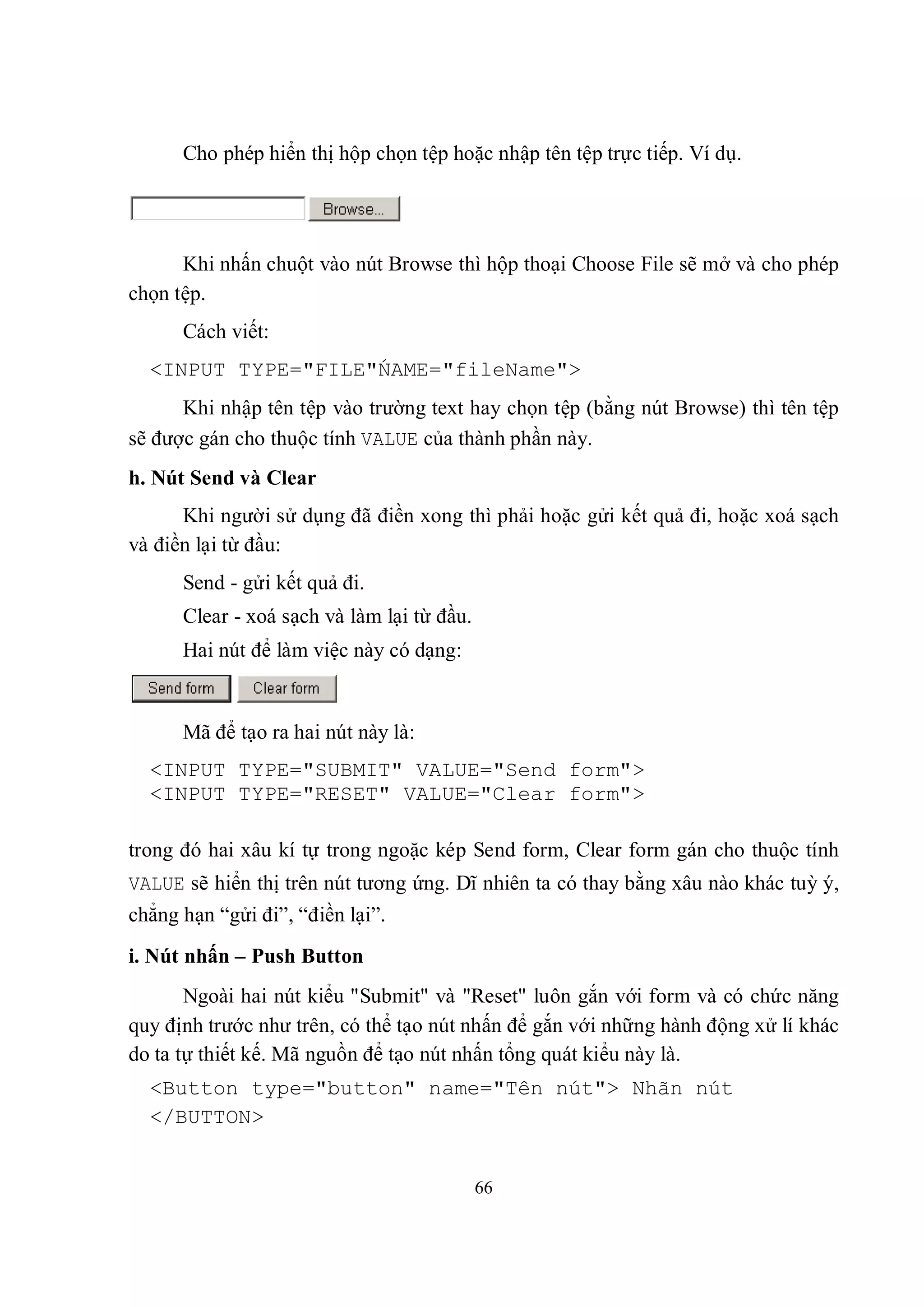 Cho phép hiển thị hộp chọn tệp hoặc nhập tên tệp trực tiếp. Ví dụ.




      Khi nhấn chuột vào nút Browse thì hộp thoại Choose File sẽ mở và cho phép
chọn tệp.
      Cách viết:
  <INPUT TYPE="FILE"́AME="fileName">
                    N
      Khi nhập tên tệp vào trường text hay chọn tệp (bằng nút Browse) thì tên tệp
sẽ được gán cho thuộc tính VALUE của thành phần này.
h. Nút Send và Clear
      Khi người sử dụng đã điền xong thì phải hoặc gửi kết quả đi, hoặc xoá sạch
và điền lại từ đầu:
      Send - gửi kết quả đi.
      Clear - xoá sạch và làm lại từ đầu.
      Hai nút để làm việc này có dạng:


      Mã để tạo ra hai nút này là:
  <INPUT TYPE="SUBMIT" VALUE="Send form">
  <INPUT TYPE="RESET" VALUE="Clear form">

trong đó hai xâu kí tự trong ngoặc kép Send form, Clear form gán cho thuộc tính
VALUE sẽ hiển thị trên nút tương ứng. Dĩ nhiên ta có thay bằng xâu nào khác tuỳ ý,
chẳng hạn “gửi đi”, “điền lại”.
i. Nút nhấn – Push Button
       Ngoài hai nút kiểu "Submit" và "Reset" luôn gắn với form và có chức năng
quy định trước như trên, có thể tạo nút nhấn để gắn với những hành động xử lí khác
do ta tự thiết kế. Mã nguồn để tạo nút nhấn tổng quát kiểu này là.
  <Button type="button" name="Tên nút"> Nhãn nút
  </BUTTON>


                                            66
 