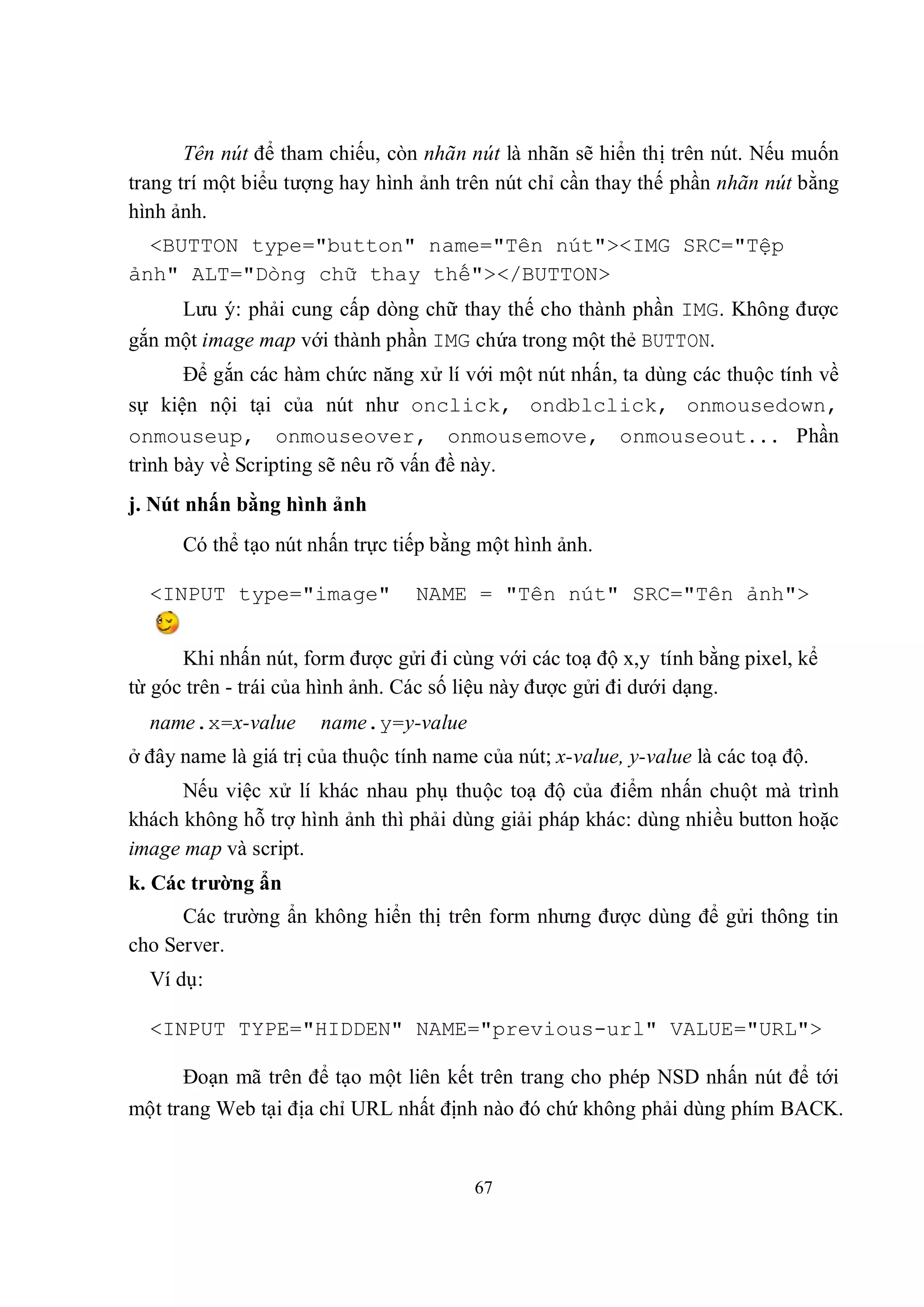 Tên nút để tham chiếu, còn nhãn nút là nhãn sẽ hiển thị trên nút. Nếu muốn
trang trí một biểu tượng hay hình ảnh trên nút chỉ cần thay thế phần nhãn nút bằng
hình ảnh.
  <BUTTON type="button" name="Tên nút"><IMG SRC="Tệp
ảnh" ALT="Dòng chữ thay thế"></BUTTON>
     Lưu ý: phải cung cấp dòng chữ thay thế cho thành phần IMG. Không được
gắn một image map với thành phần IMG chứa trong một thẻ BUTTON.
       Để gắn các hàm chức năng xử lí với một nút nhấn, ta dùng các thuộc tính về
sự kiện nội tại của nút như onclick, ondblclick, onmousedown,
onmouseup, onmouseover, onmousemove, onmouseout... Phần
trình bày về Scripting sẽ nêu rõ vấn đề này.
j. Nút nhấn bằng hình ảnh
      Có thể tạo nút nhấn trực tiếp bằng một hình ảnh.

  <INPUT type="image"             NAME = "Tên nút" SRC="Tên ảnh">


      Khi nhấn nút, form được gửi đi cùng với các toạ độ x,y tính bằng pixel, kể
từ góc trên - trái của hình ảnh. Các số liệu này được gửi đi dưới dạng.
  name.x=x-value       name.y=y-value
ở đây name là giá trị của thuộc tính name của nút; x-value, y-value là các toạ độ.
      Nếu việc xử lí khác nhau phụ thuộc toạ độ của điểm nhấn chuột mà trình
khách không hỗ trợ hình ảnh thì phải dùng giải pháp khác: dùng nhiều button hoặc
image map và script.
k. Các trường ẩn
      Các trường ẩn không hiển thị trên form nhưng được dùng để gửi thông tin
cho Server.
  Ví dụ:

  <INPUT TYPE="HIDDEN" NAME="previous-url" VALUE="URL">

      Đoạn mã trên để tạo một liên kết trên trang cho phép NSD nhấn nút để tới
một trang Web tại địa chỉ URL nhất định nào đó chứ không phải dùng phím BACK.


                                         67
 