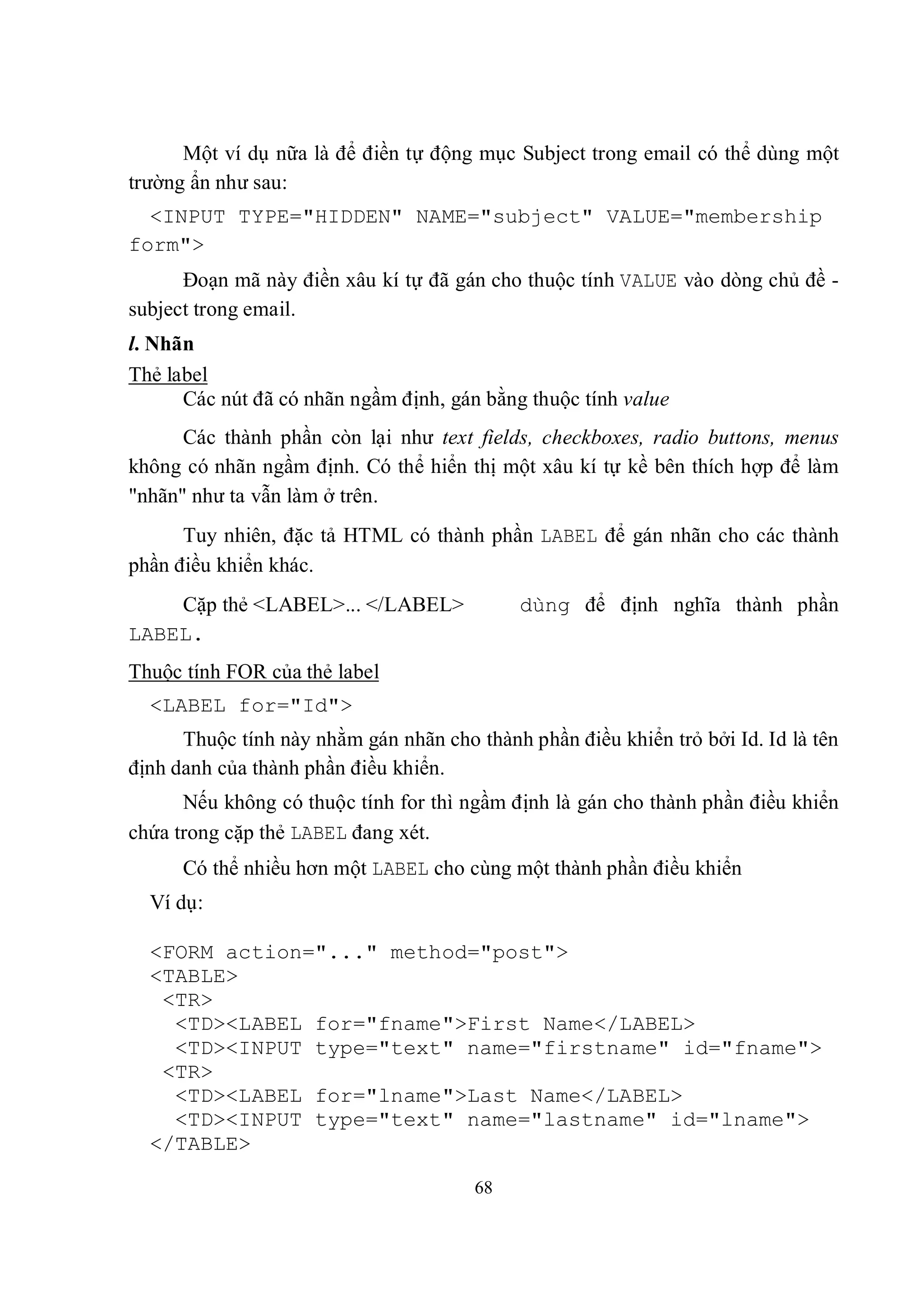 Một ví dụ nữa là để điền tự động mục Subject trong email có thể dùng một
trường ẩn như sau:
  <INPUT TYPE="HIDDEN" NAME="subject" VALUE="membership
form">
      Đoạn mã này điền xâu kí tự đã gán cho thuộc tính VALUE vào dòng chủ đề -
subject trong email.
l. Nhãn
Thẻ label
      Các nút đã có nhãn ngầm định, gán bằng thuộc tính value
      Các thành phần còn lại như text fields, checkboxes, radio buttons, menus
không có nhãn ngầm định. Có thể hiển thị một xâu kí tự kề bên thích hợp để làm
"nhãn" như ta vẫn làm ở trên.
      Tuy nhiên, đặc tả HTML có thành phần LABEL để gán nhãn cho các thành
phần điều khiển khác.
    Cặp thẻ <LABEL>... </LABEL>              dùng để định nghĩa thành phần
LABEL.
Thuộc tính FOR của thẻ label
  <LABEL for="Id">
      Thuộc tính này nhằm gán nhãn cho thành phần điều khiển trỏ bởi Id. Id là tên
định danh của thành phần điều khiển.
      Nếu không có thuộc tính for thì ngầm định là gán cho thành phần điều khiển
chứa trong cặp thẻ LABEL đang xét.
      Có thể nhiều hơn một LABEL cho cùng một thành phần điều khiển
  Ví dụ:

  <FORM action="..." method="post">
  <TABLE>
   <TR>
    <TD><LABEL for="fname">First Name</LABEL>
    <TD><INPUT type="text" name="firstname" id="fname">
   <TR>
    <TD><LABEL for="lname">Last Name</LABEL>
    <TD><INPUT type="text" name="lastname" id="lname">
  </TABLE>

                                       68
 