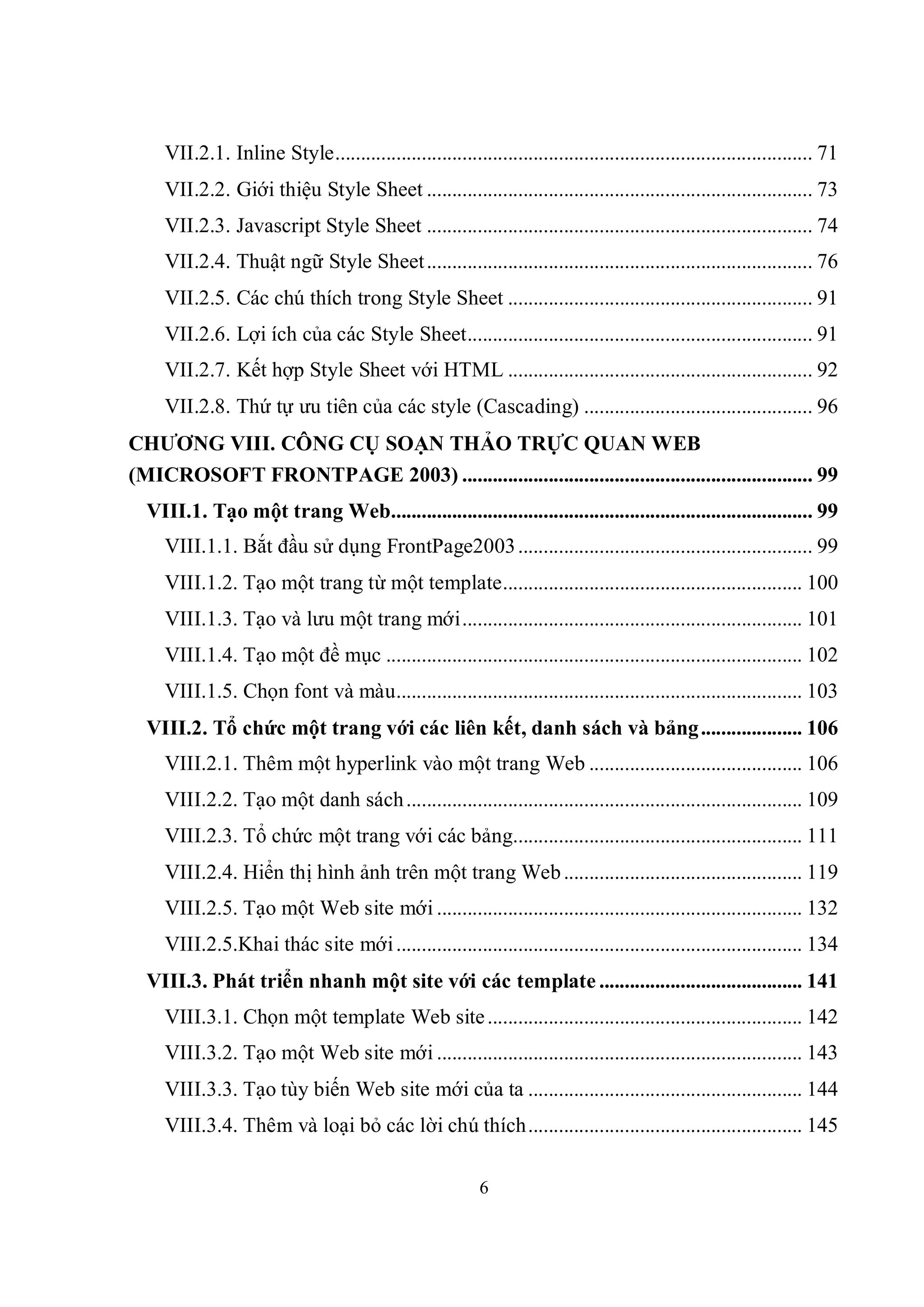 VII.2.1. Inline Style.............................................................................................. 71
     VII.2.2. Giới thiệu Style Sheet ............................................................................ 73
     VII.2.3. Javascript Style Sheet ............................................................................ 74
     VII.2.4. Thuật ngữ Style Sheet ............................................................................ 76
     VII.2.5. Các chú thích trong Style Sheet ............................................................ 91
     VII.2.6. Lợi ích của các Style Sheet.................................................................... 91
     VII.2.7. Kết hợp Style Sheet với HTML ............................................................ 92
     VII.2.8. Thứ tự ưu tiên của các style (Cascading) ............................................. 96
CHƯƠNG VIII. CÔNG CỤ SOẠN THẢO TRỰC QUAN WEB
(MICROSOFT FRONTPAGE 2003) ..................................................................... 99
  VIII.1. Tạo một trang Web................................................................................... 99
     VIII.1.1. Bắt đầu sử dụng FrontPage2003 .......................................................... 99
     VIII.1.2. Tạo một trang từ một template........................................................... 100
     VIII.1.3. Tạo và lưu một trang mới................................................................... 101
     VIII.1.4. Tạo một đề mục .................................................................................. 102
     VIII.1.5. Chọn font và màu................................................................................ 103
  VIII.2. Tổ chức một trang với các liên kết, danh sách và bảng .................... 106
     VIII.2.1. Thêm một hyperlink vào một trang Web .......................................... 106
     VIII.2.2. Tạo một danh sách .............................................................................. 109
     VIII.2.3. Tổ chức một trang với các bảng......................................................... 111
     VIII.2.4. Hiển thị hình ảnh trên một trang Web ............................................... 119
     VIII.2.5. Tạo một Web site mới ........................................................................ 132
     VIII.2.5.Khai thác site mới ................................................................................ 134
  VIII.3. Phát triển nhanh một site với các template ........................................ 141
     VIII.3.1. Chọn một template Web site .............................................................. 142
     VIII.3.2. Tạo một Web site mới ........................................................................ 143
     VIII.3.3. Tạo tùy biến Web site mới của ta ...................................................... 144
     VIII.3.4. Thêm và loại bỏ các lời chú thích...................................................... 145

                                                            6
 