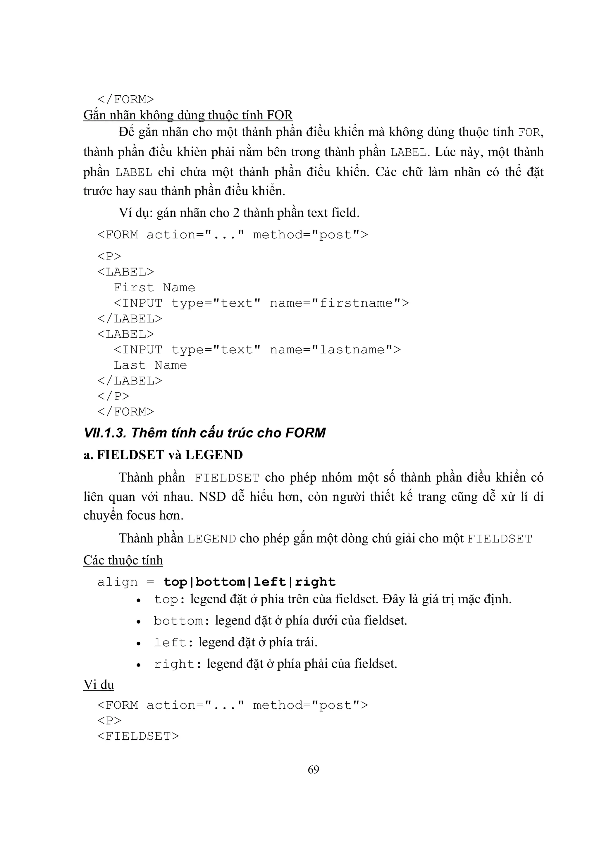</FORM>
Gắn nhãn không dùng thuộc tính FOR
      Để gắn nhãn cho một thành phần điều khiển mà không dùng thuộc tính FOR,
thành phần điều khiẻn phải nằm bên trong thành phần LABEL. Lúc này, một thành
phần LABEL chỉ chứa một thành phần điều khiển. Các chữ làm nhãn có thể đặt
trước hay sau thành phần điều khiển.
      Ví dụ: gán nhãn cho 2 thành phần text field.
  <FORM action="..." method="post">
  <P>
  <LABEL>
    First Name
    <INPUT type="text" name="firstname">
  </LABEL>
  <LABEL>
    <INPUT type="text" name="lastname">
    Last Name
  </LABEL>
  </P>
  </FORM>
VII.1.3. Thêm tính cấu trúc cho FORM
a. FIELDSET và LEGEND
      Thành phần FIELDSET cho phép nhóm một số thành phần điều khiển có
liên quan với nhau. NSD dễ hiểu hơn, còn người thiết kế trang cũng dễ xử lí di
chuyển focus hơn.
      Thành phần LEGEND cho phép gắn một dòng chú giải cho một FIELDSET
Các thuộc tính
  align = top|bottom|left|right
        top: legend đặt ở phía trên của fieldset. Đây là giá trị mặc định.

            bottom: legend đặt ở phía dưới của fieldset.
            left: legend đặt ở phía trái.
            right: legend đặt ở phía phải của fieldset.
Vi dụ
  <FORM action="..." method="post">
  <P>
  <FIELDSET>

                                        69
 