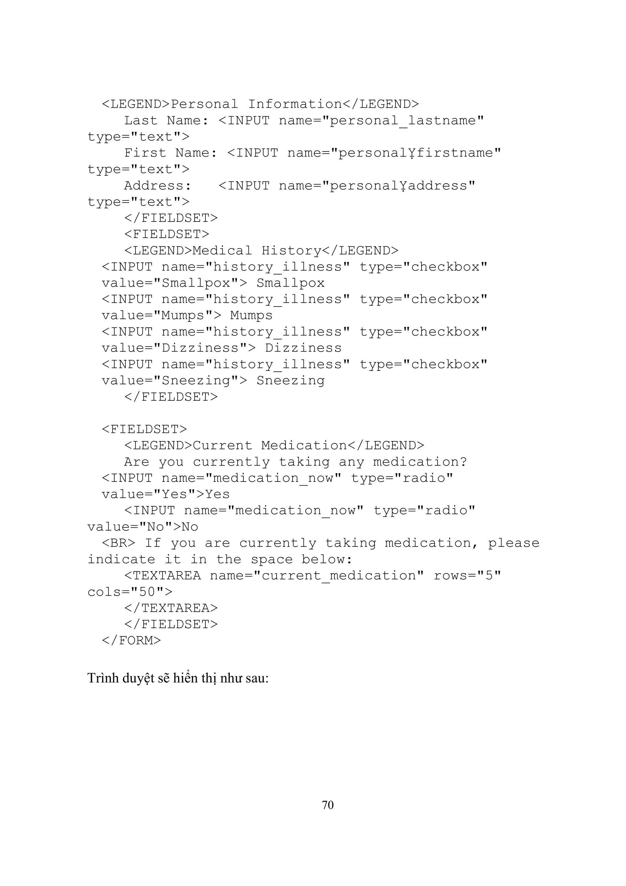 <LEGEND>Personal Information</LEGEND>
     Last Name: <INPUT name="personal_lastname"
type="text">
     First Name: <INPUT name="personalỴfirstname"
type="text">
     Address:    <INPUT name="personalỴaddress"
type="text">
     </FIELDSET>
     <FIELDSET>
     <LEGEND>Medical History</LEGEND>
  <INPUT name="history_illness" type="checkbox"
  value="Smallpox"> Smallpox
  <INPUT name="history_illness" type="checkbox"
  value="Mumps"> Mumps
  <INPUT name="history_illness" type="checkbox"
  value="Dizziness"> Dizziness
  <INPUT name="history_illness" type="checkbox"
  value="Sneezing"> Sneezing
     </FIELDSET>

  <FIELDSET>
     <LEGEND>Current Medication</LEGEND>
     Are you currently taking any medication?
  <INPUT name="medication_now" type="radio"
  value="Yes">Yes
     <INPUT name="medication_now" type="radio"
value="No">No
  <BR> If you are currently taking medication, please
indicate it in the space below:
     <TEXTAREA name="current_medication" rows="5"
cols="50">
     </TEXTAREA>
     </FIELDSET>
  </FORM>

Trình duyệt sẽ hiển thị như sau:




                                   70
 