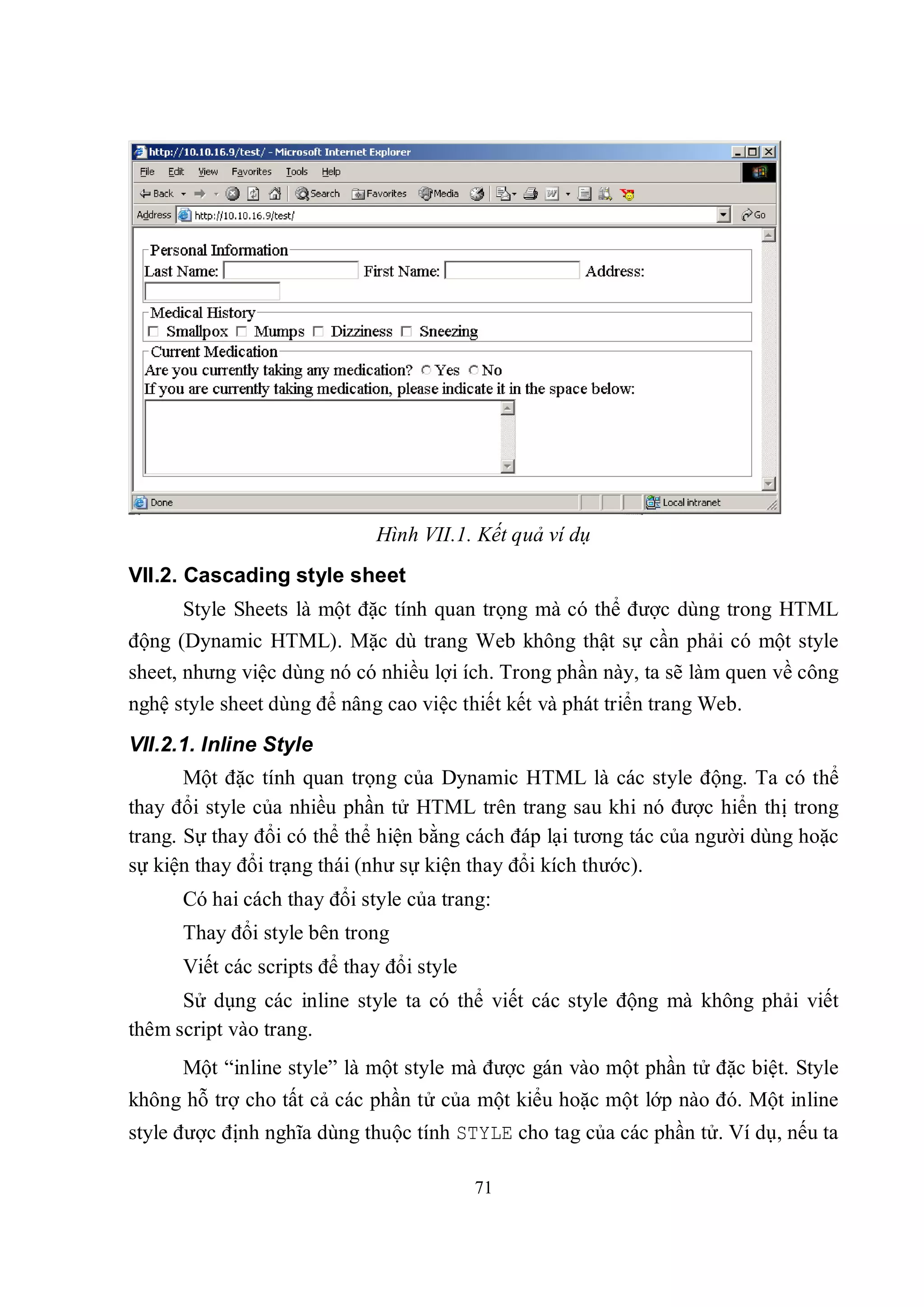 Hình VII.1. Kết quả ví dụ
VII.2. Cascading style sheet
      Style Sheets là một đặc tính quan trọng mà có thể được dùng trong HTML
động (Dynamic HTML). Mặc dù trang Web không thật sự cần phải có một style
sheet, nhưng việc dùng nó có nhiều lợi ích. Trong phần này, ta sẽ làm quen về công
nghệ style sheet dùng để nâng cao việc thiết kết và phát triển trang Web.
VII.2.1. Inline Style
       Một đặc tính quan trọng của Dynamic HTML là các style động. Ta có thể
thay đổi style của nhiều phần tử HTML trên trang sau khi nó được hiển thị trong
trang. Sự thay đổi có thể thể hiện bằng cách đáp lại tương tác của người dùng hoặc
sự kiện thay đổi trạng thái (như sự kiện thay đổi kích thước).
      Có hai cách thay đổi style của trang:
      Thay đổi style bên trong
      Viết các scripts để thay đổi style
      Sử dụng các inline style ta có thể viết các style động mà không phải viết
thêm script vào trang.
      Một “inline style” là một style mà được gán vào một phần tử đặc biệt. Style
không hỗ trợ cho tất cả các phần tử của một kiểu hoặc một lớp nào đó. Một inline
style được định nghĩa dùng thuộc tính STYLE cho tag của các phần tử. Ví dụ, nếu ta

                                           71
 