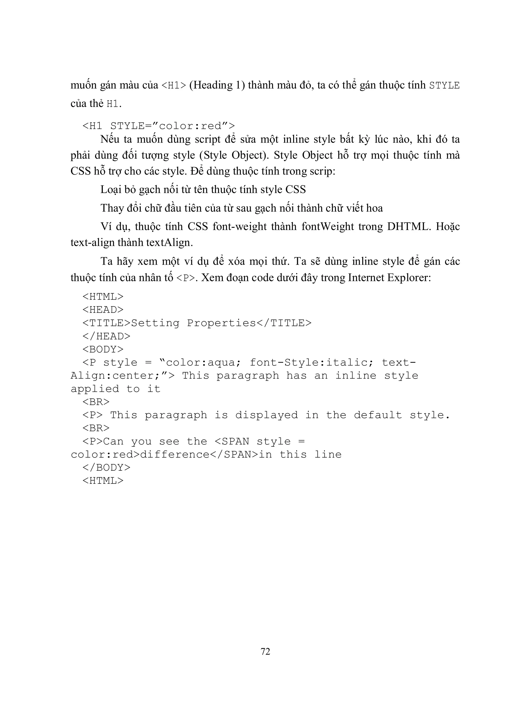 muốn gán màu của <H1> (Heading 1) thành màu đỏ, ta có thể gán thuộc tính STYLE
của thẻ H1.
  <H1 STYLE=”color:red”>
      Nếu ta muốn dùng script để sửa một inline style bất kỳ lúc nào, khi đó ta
phải dùng đối tượng style (Style Object). Style Object hỗ trợ mọi thuộc tính mà
CSS hỗ trợ cho các style. Để dùng thuộc tính trong scrip:
      Loại bỏ gạch nối từ tên thuộc tính style CSS
      Thay đổi chữ đầu tiên của từ sau gạch nối thành chữ viết hoa
       Ví dụ, thuộc tính CSS font-weight thành fontWeight trong DHTML. Hoặc
text-align thành textAlign.
      Ta hãy xem một ví dụ để xóa mọi thứ. Ta sẽ dùng inline style để gán các
thuộc tính của nhân tố <P>. Xem đoạn code dưới đây trong Internet Explorer:
  <HTML>
  <HEAD>
  <TITLE>Setting Properties</TITLE>
  </HEAD>
  <BODY>
  <P style = “color:aqua; font-Style:italic; text-
Align:center;”> This paragraph has an inline style
applied to it
  <BR>
  <P> This paragraph is displayed in the default style.
  <BR>
  <P>Can you see the <SPAN style =
color:red>difference</SPAN>in this line
  </BODY>
  <HTML>




                                        72
 