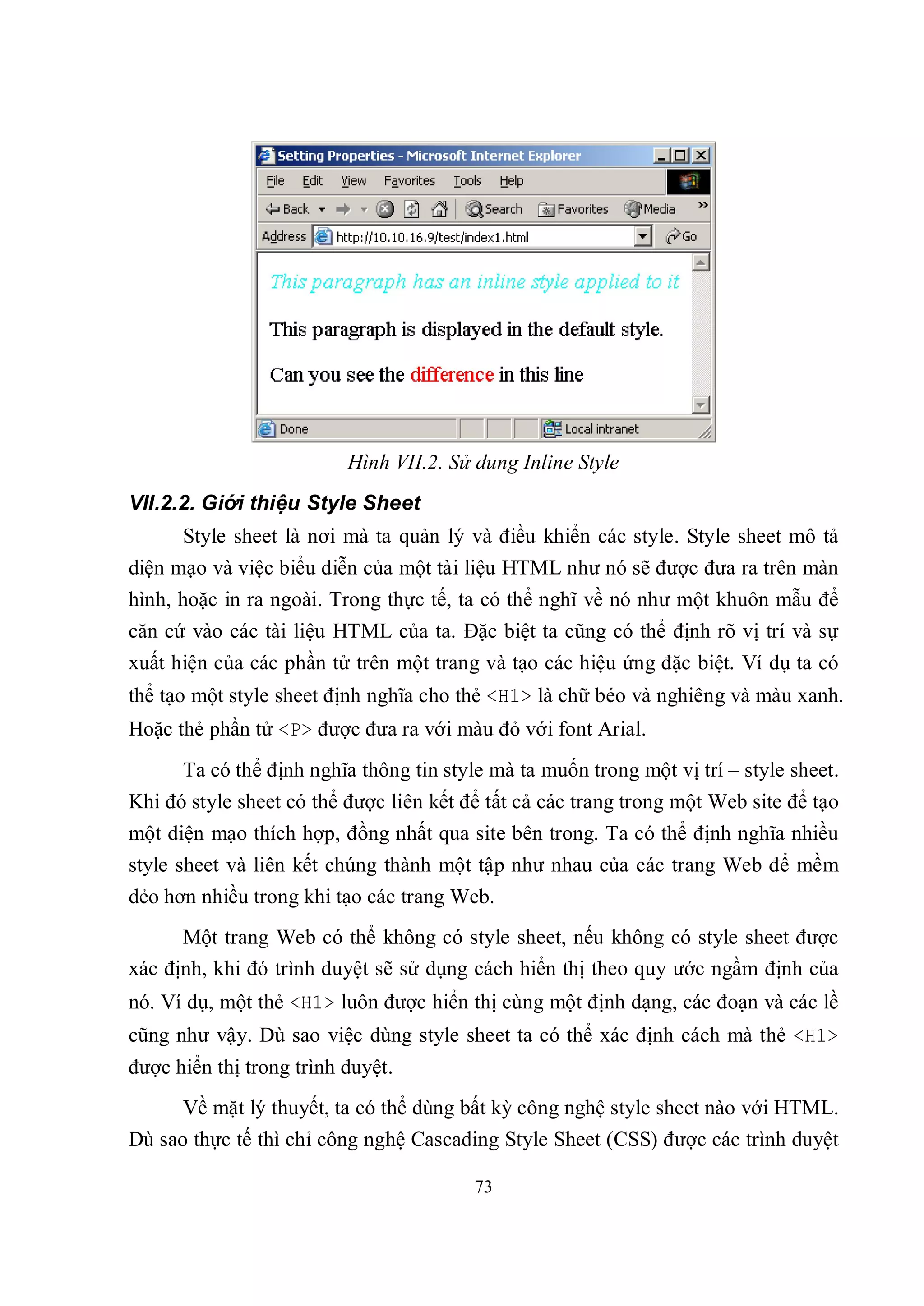 Hình VII.2. Sử dung Inline Style
VII.2.2. Giới thiệu Style Sheet
      Style sheet là nơi mà ta quản lý và điều khiển các style. Style sheet mô tả
diện mạo và việc biểu diễn của một tài liệu HTML như nó sẽ được đưa ra trên màn
hình, hoặc in ra ngoài. Trong thực tế, ta có thể nghĩ về nó như một khuôn mẫu để
căn cứ vào các tài liệu HTML của ta. Đặc biệt ta cũng có thể định rõ vị trí và sự
xuất hiện của các phần tử trên một trang và tạo các hiệu ứng đặc biệt. Ví dụ ta có
thể tạo một style sheet định nghĩa cho thẻ <H1> là chữ béo và nghiêng và màu xanh.
Hoặc thẻ phần tử <P> được đưa ra với màu đỏ với font Arial.
      Ta có thể định nghĩa thông tin style mà ta muốn trong một vị trí – style sheet.
Khi đó style sheet có thể được liên kết để tất cả các trang trong một Web site để tạo
một diện mạo thích hợp, đồng nhất qua site bên trong. Ta có thể định nghĩa nhiều
style sheet và liên kết chúng thành một tập như nhau của các trang Web để mềm
dẻo hơn nhiều trong khi tạo các trang Web.
      Một trang Web có thể không có style sheet, nếu không có style sheet được
xác định, khi đó trình duyệt sẽ sử dụng cách hiển thị theo quy ước ngầm định của
nó. Ví dụ, một thẻ <H1> luôn được hiển thị cùng một định dạng, các đoạn và các lề
cũng như vậy. Dù sao việc dùng style sheet ta có thể xác định cách mà thẻ <H1>
được hiển thị trong trình duyệt.
      Về mặt lý thuyết, ta có thể dùng bất kỳ công nghệ style sheet nào với HTML.
Dù sao thực tế thì chỉ công nghệ Cascading Style Sheet (CSS) được các trình duyệt

                                         73
 
