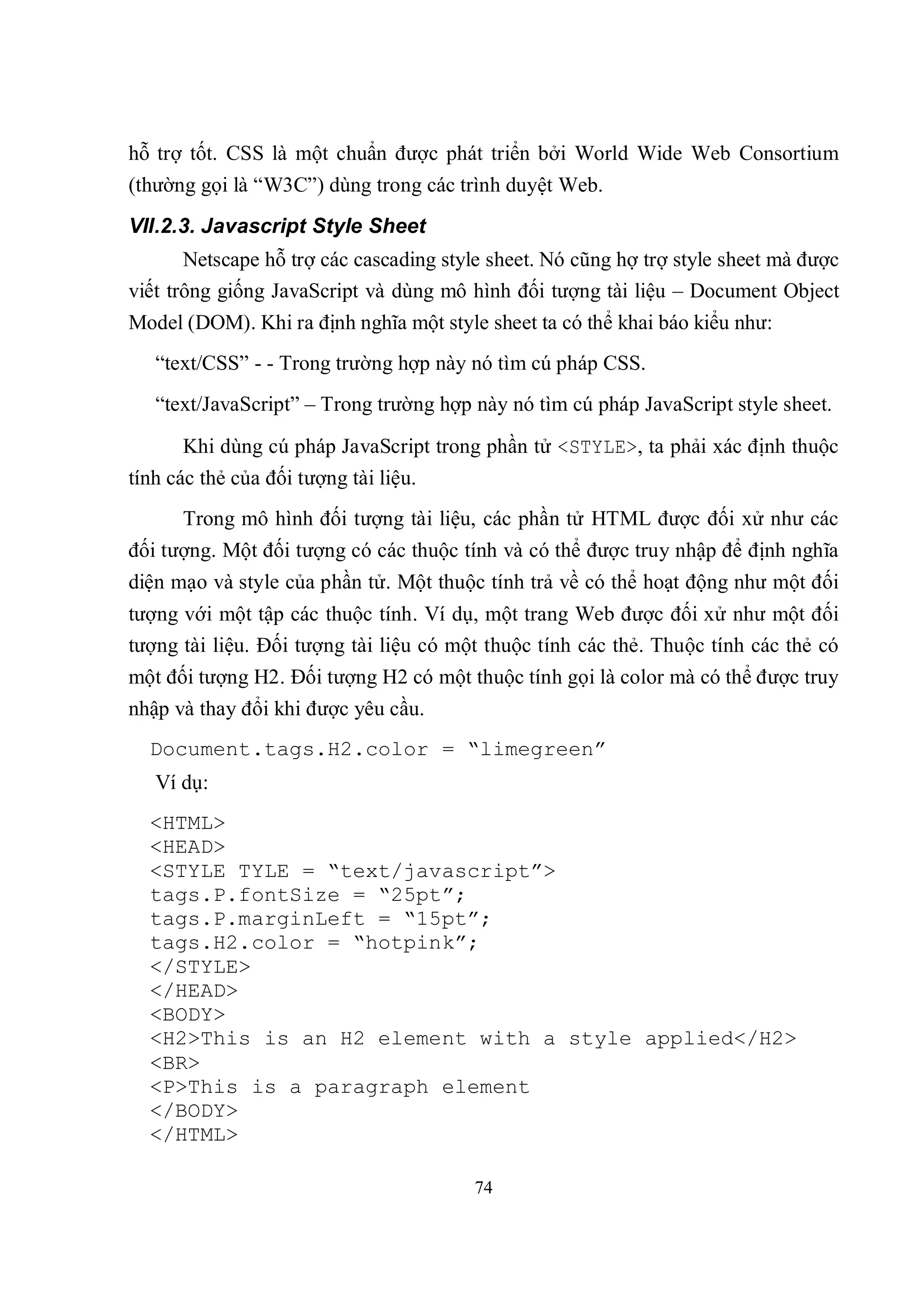 hỗ trợ tốt. CSS là một chuẩn được phát triển bởi World Wide Web Consortium
(thường gọi là “W3C”) dùng trong các trình duyệt Web.
VII.2.3. Javascript Style Sheet
       Netscape hỗ trợ các cascading style sheet. Nó cũng hợ trợ style sheet mà được
viết trông giống JavaScript và dùng mô hình đối tượng tài liệu – Document Object
Model (DOM). Khi ra định nghĩa một style sheet ta có thể khai báo kiểu như:
   “text/CSS” - - Trong trường hợp này nó tìm cú pháp CSS.
   “text/JavaScript” – Trong trường hợp này nó tìm cú pháp JavaScript style sheet.

      Khi dùng cú pháp JavaScript trong phần tử <STYLE>, ta phải xác định thuộc
tính các thẻ của đối tượng tài liệu.
      Trong mô hình đối tượng tài liệu, các phần tử HTML được đối xử như các
đối tượng. Một đối tượng có các thuộc tính và có thể được truy nhập để định nghĩa
diện mạo và style của phần tử. Một thuộc tính trả về có thể hoạt động như một đối
tượng với một tập các thuộc tính. Ví dụ, một trang Web được đối xử như một đối
tượng tài liệu. Đối tượng tài liệu có một thuộc tính các thẻ. Thuộc tính các thẻ có
một đối tượng H2. Đối tượng H2 có một thuộc tính gọi là color mà có thể được truy
nhập và thay đổi khi được yêu cầu.
  Document.tags.H2.color = “limegreen”
   Ví dụ:
  <HTML>
  <HEAD>
  <STYLE TYLE = “text/javascript”>
  tags.P.fontSize = “25pt”;
  tags.P.marginLeft = “15pt”;
  tags.H2.color = “hotpink”;
  </STYLE>
  </HEAD>
  <BODY>
  <H2>This is an H2 element with a style applied</H2>
  <BR>
  <P>This is a paragraph element
  </BODY>
  </HTML>

                                        74
 