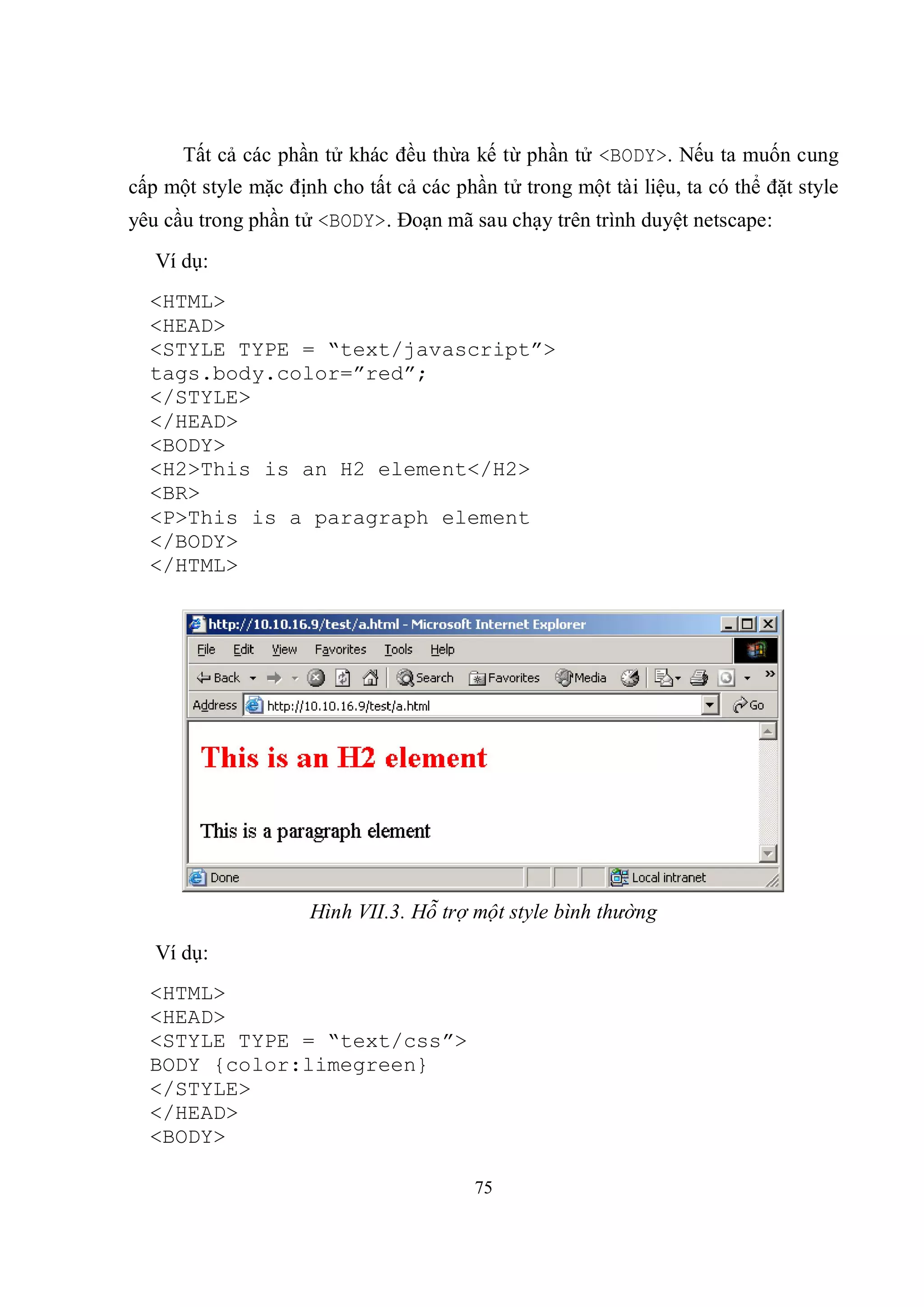 Tất cả các phần tử khác đều thừa kế từ phần tử <BODY>. Nếu ta muốn cung
cấp một style mặc định cho tất cả các phần tử trong một tài liệu, ta có thể đặt style
yêu cầu trong phần tử <BODY>. Đoạn mã sau chạy trên trình duyệt netscape:
   Ví dụ:
  <HTML>
  <HEAD>
  <STYLE TYPE = “text/javascript”>
  tags.body.color=”red”;
  </STYLE>
  </HEAD>
  <BODY>
  <H2>This is an H2 element</H2>
  <BR>
  <P>This is a paragraph element
  </BODY>
  </HTML>




                     Hình VII.3. Hỗ trợ một style bình thường
   Ví dụ:
  <HTML>
  <HEAD>
  <STYLE TYPE = “text/css”>
  BODY {color:limegreen}
  </STYLE>
  </HEAD>
  <BODY>

                                         75
 