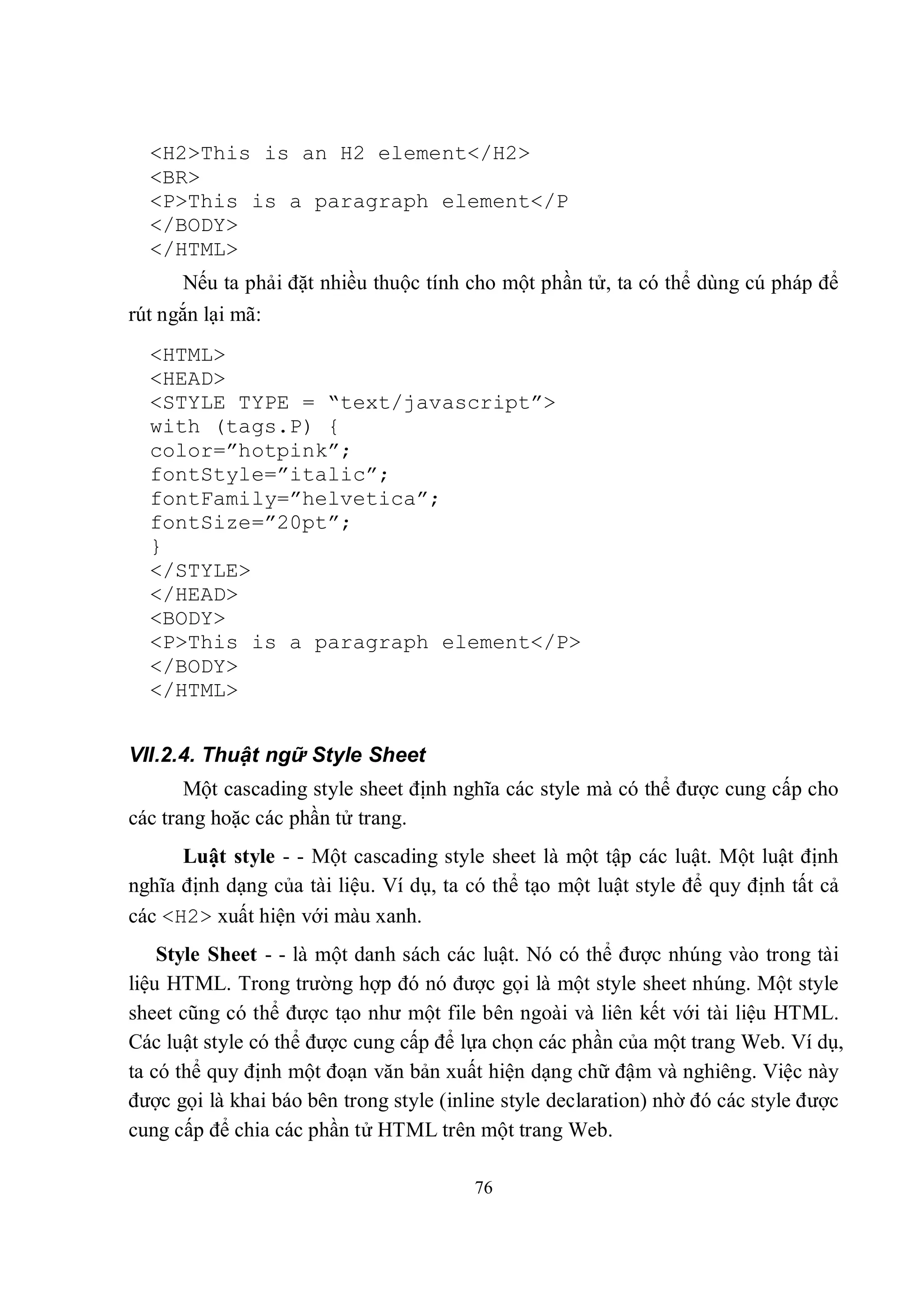 <H2>This is an H2 element</H2>
  <BR>
  <P>This is a paragraph element</P
  </BODY>
  </HTML>
      Nếu ta phải đặt nhiều thuộc tính cho một phần tử, ta có thể dùng cú pháp để
rút ngắn lại mã:
  <HTML>
  <HEAD>
  <STYLE TYPE = “text/javascript”>
  with (tags.P) {
  color=”hotpink”;
  fontStyle=”italic”;
  fontFamily=”helvetica”;
  fontSize=”20pt”;
  }
  </STYLE>
  </HEAD>
  <BODY>
  <P>This is a paragraph element</P>
  </BODY>
  </HTML>


VII.2.4. Thuật ngữ Style Sheet
       Một cascading style sheet định nghĩa các style mà có thể được cung cấp cho
các trang hoặc các phần tử trang.
      Luật style - - Một cascading style sheet là một tập các luật. Một luật định
nghĩa định dạng của tài liệu. Ví dụ, ta có thể tạo một luật style để quy định tất cả
các <H2> xuất hiện với màu xanh.
    Style Sheet - - là một danh sách các luật. Nó có thể được nhúng vào trong tài
liệu HTML. Trong trường hợp đó nó được gọi là một style sheet nhúng. Một style
sheet cũng có thể được tạo như một file bên ngoài và liên kết với tài liệu HTML.
Các luật style có thể được cung cấp để lựa chọn các phần của một trang Web. Ví dụ,
ta có thể quy định một đoạn văn bản xuất hiện dạng chữ đậm và nghiêng. Việc này
được gọi là khai báo bên trong style (inline style declaration) nhờ đó các style được
cung cấp để chia các phần tử HTML trên một trang Web.

                                         76
 
