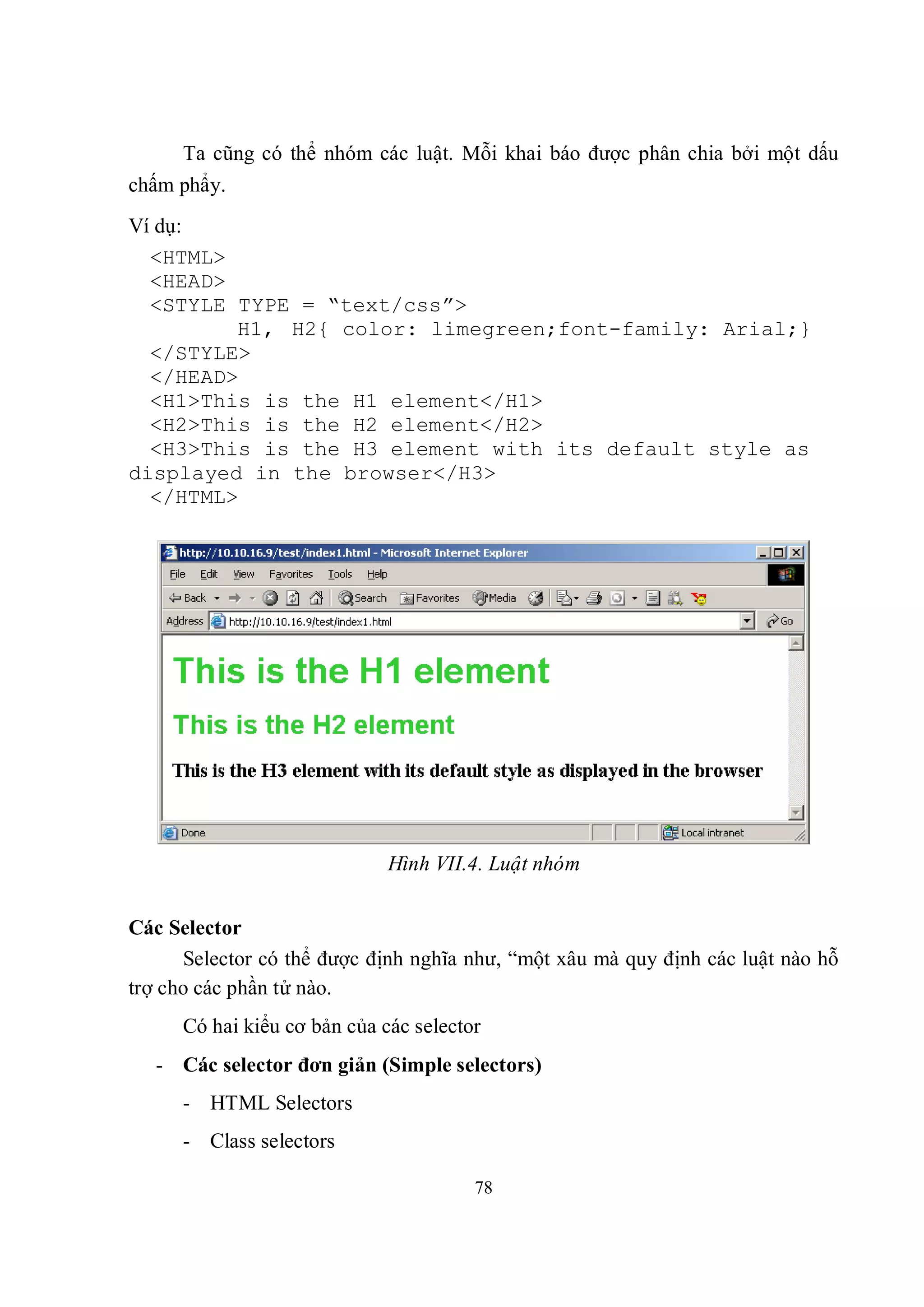 Ta cũng có thể nhóm các luật. Mỗi khai báo được phân chia bởi một dấu
chấm phẩy.
Ví dụ:
  <HTML>
  <HEAD>
  <STYLE TYPE = “text/css”>
         H1, H2{ color: limegreen;font-family: Arial;}
  </STYLE>
  </HEAD>
  <H1>This is the H1 element</H1>
  <H2>This is the H2 element</H2>
  <H3>This is the H3 element with its default style as
displayed in the browser</H3>
  </HTML>




                              Hình VII.4. Luật nhóm


Các Selector
      Selector có thể được định nghĩa như, “một xâu mà quy định các luật nào hỗ
trợ cho các phần tử nào.
      Có hai kiểu cơ bản của các selector
   - Các selector đơn giản (Simple selectors)
      - HTML Selectors
      - Class selectors

                                        78
 