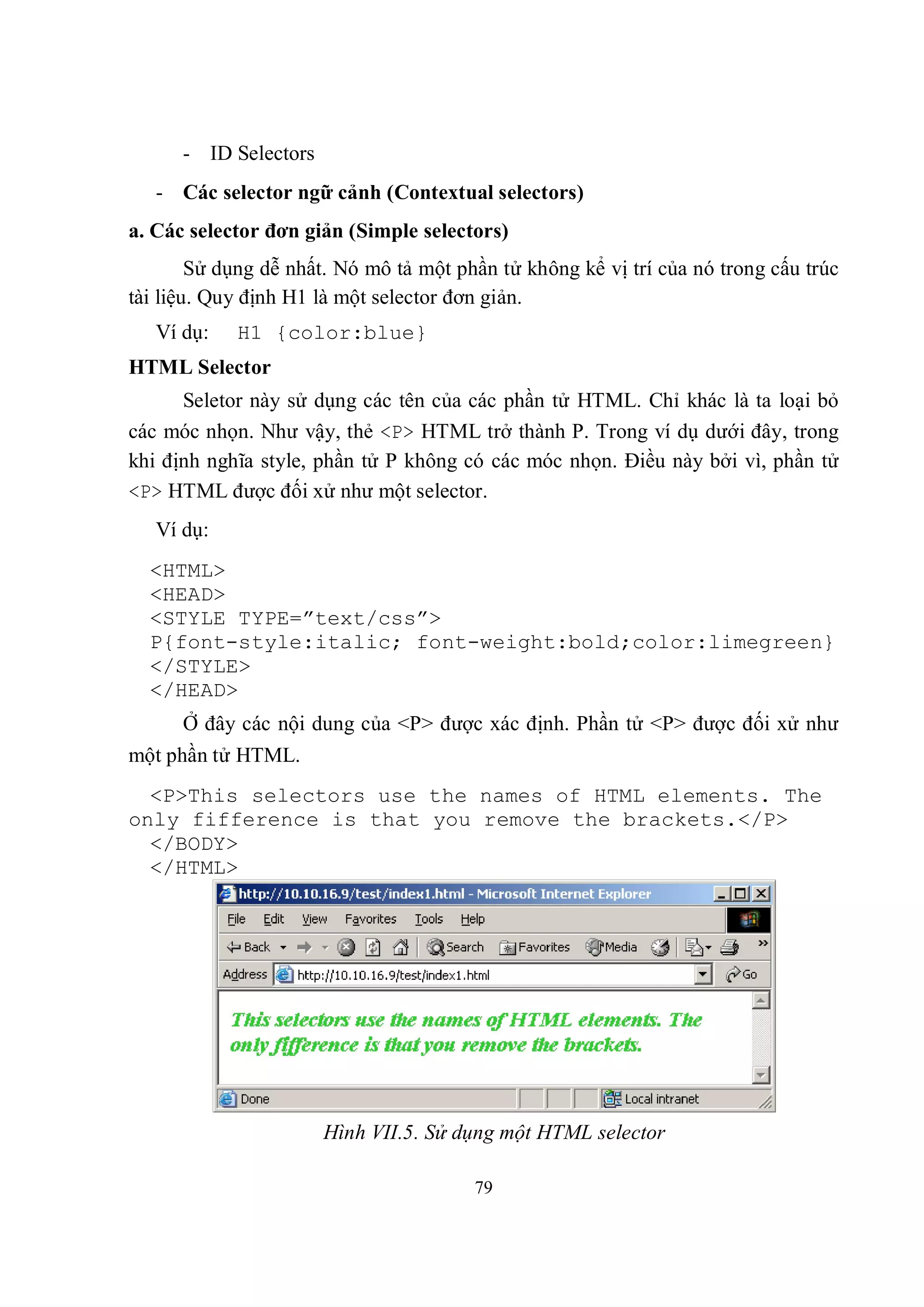 - ID Selectors
   - Các selector ngữ cảnh (Contextual selectors)
a. Các selector đơn giản (Simple selectors)
        Sử dụng dễ nhất. Nó mô tả một phần tử không kể vị trí của nó trong cấu trúc
tài liệu. Quy định H1 là một selector đơn giản.
   Ví dụ:   H1 {color:blue}
HTML Selector
      Seletor này sử dụng các tên của các phần tử HTML. Chỉ khác là ta loại bỏ
các móc nhọn. Như vậy, thẻ <P> HTML trở thành P. Trong ví dụ dưới đây, trong
khi định nghĩa style, phần tử P không có các móc nhọn. Điều này bởi vì, phần tử
<P> HTML được đối xử như một selector.
   Ví dụ:
  <HTML>
  <HEAD>
  <STYLE TYPE=”text/css”>
  P{font-style:italic; font-weight:bold;color:limegreen}
  </STYLE>
  </HEAD>
      Ở đây các nội dung của <P> được xác định. Phần tử <P> được đối xử như
một phần tử HTML.
  <P>This selectors use the names of HTML elements. The
only fifference is that you remove the brackets.</P>
  </BODY>
  </HTML>




                       Hình VII.5. Sử dụng một HTML selector

                                        79
 