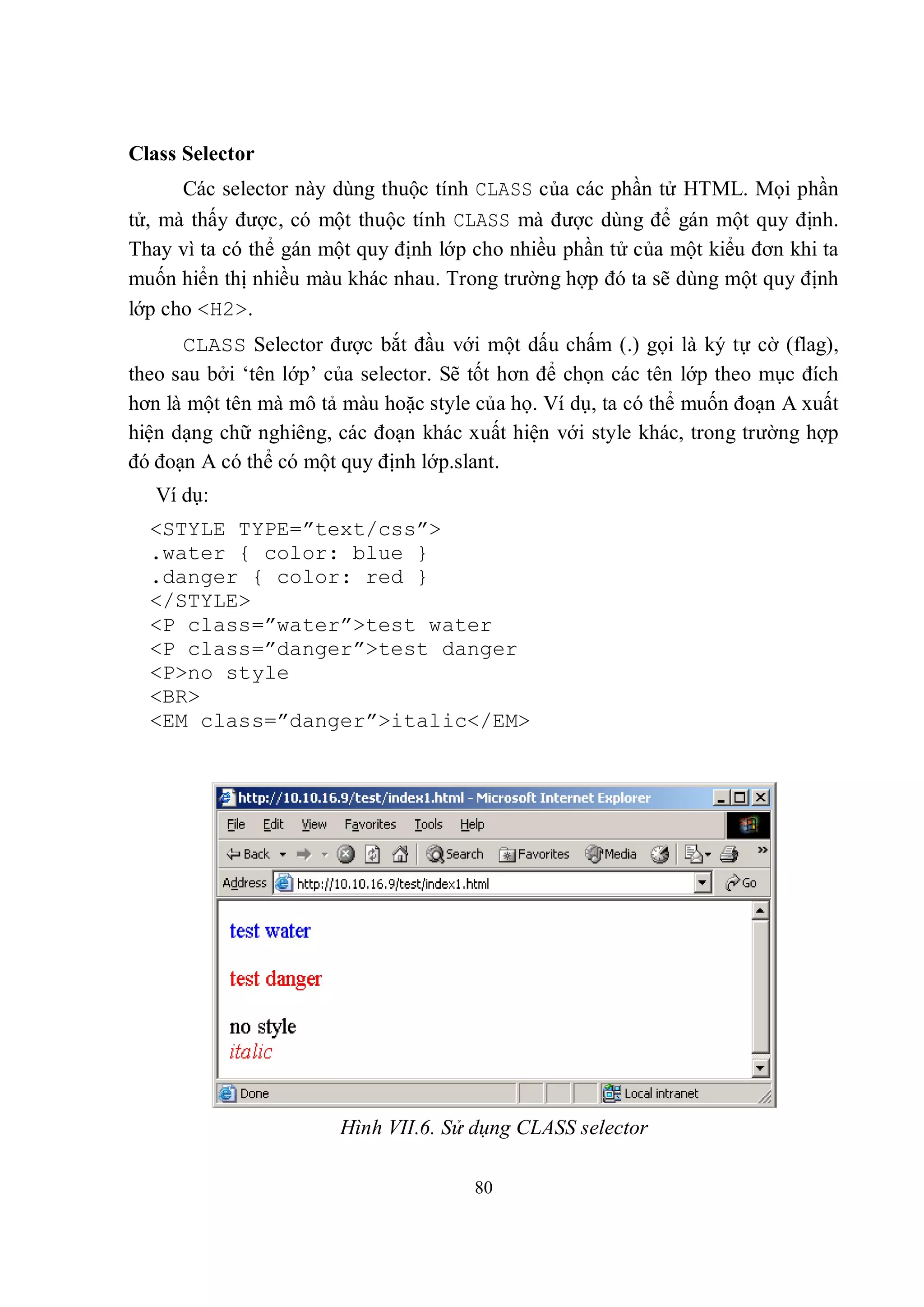 Class Selector
      Các selector này dùng thuộc tính CLASS của các phần tử HTML. Mọi phần
tử, mà thấy được, có một thuộc tính CLASS mà được dùng để gán một quy định.
Thay vì ta có thể gán một quy định lớp cho nhiều phần tử của một kiểu đơn khi ta
muốn hiển thị nhiều màu khác nhau. Trong trường hợp đó ta sẽ dùng một quy định
lớp cho <H2>.
      CLASS Selector được bắt đầu với một dấu chấm (.) gọi là ký tự cờ (flag),
theo sau bởi ‘tên lớp’ của selector. Sẽ tốt hơn để chọn các tên lớp theo mục đích
hơn là một tên mà mô tả màu hoặc style của họ. Ví dụ, ta có thể muốn đoạn A xuất
hiện dạng chữ nghiêng, các đoạn khác xuất hiện với style khác, trong trường hợp
đó đoạn A có thể có một quy định lớp.slant.
   Ví dụ:
  <STYLE TYPE=”text/css”>
  .water { color: blue }
  .danger { color: red }
  </STYLE>
  <P class=”water”>test water
  <P class=”danger”>test danger
  <P>no style
  <BR>
  <EM class=”danger”>italic</EM>




                        Hình VII.6. Sử dụng CLASS selector

                                       80
 