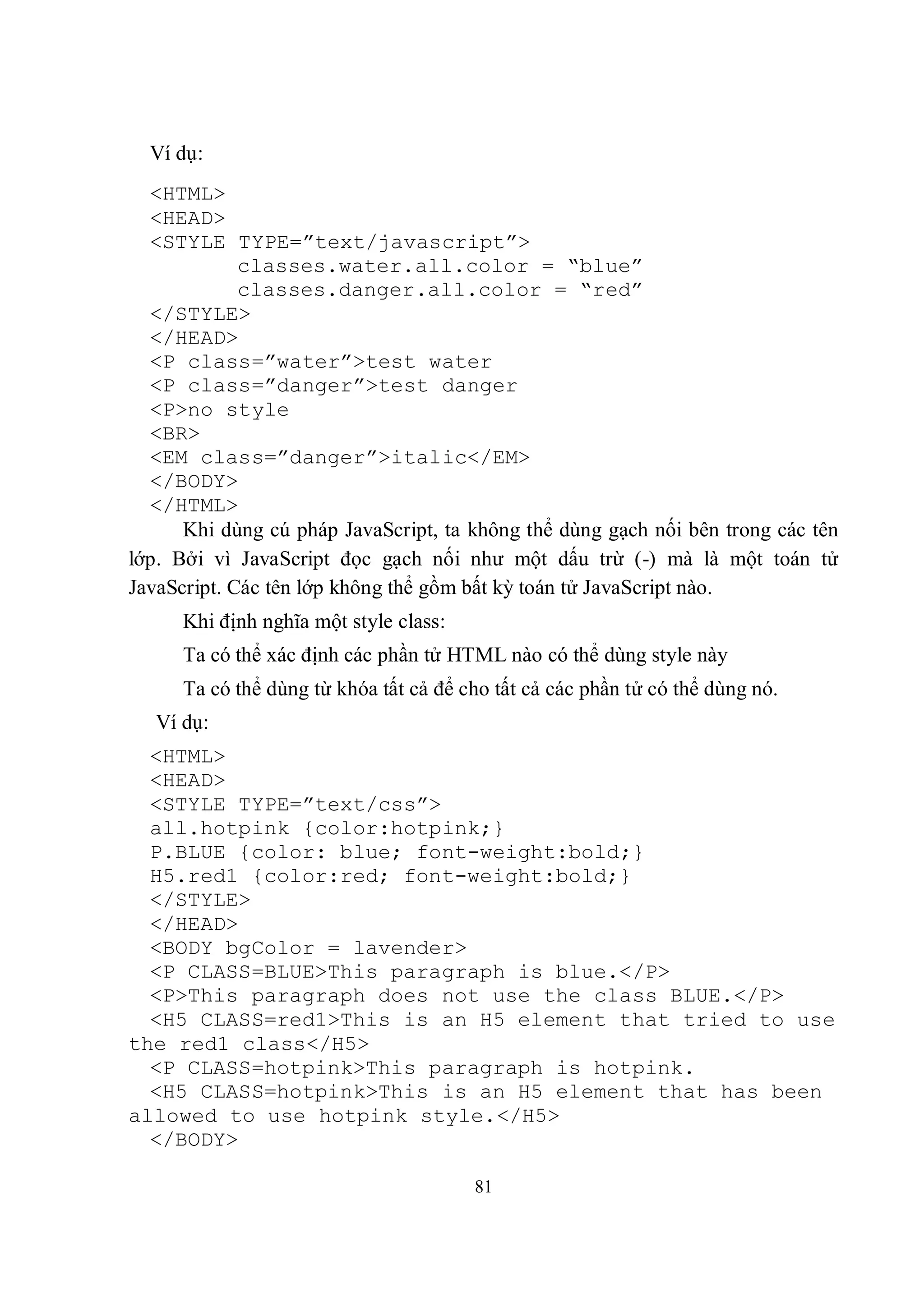 Ví dụ:
  <HTML>
  <HEAD>
  <STYLE TYPE=”text/javascript”>
             classes.water.all.color = “blue”
             classes.danger.all.color = “red”
  </STYLE>
  </HEAD>
  <P class=”water”>test water
  <P class=”danger”>test danger
  <P>no style
  <BR>
  <EM class=”danger”>italic</EM>
  </BODY>
  </HTML>
      Khi dùng cú pháp JavaScript, ta không thể dùng gạch nối bên trong các tên
lớp. Bởi vì JavaScript đọc gạch nối như một dấu trừ (-) mà là một toán tử
JavaScript. Các tên lớp không thể gồm bất kỳ toán tử JavaScript nào.
      Khi định nghĩa một style class:
      Ta có thể xác định các phần tử HTML nào có thể dùng style này
      Ta có thể dùng từ khóa tất cả để cho tất cả các phần tử có thể dùng nó.
   Ví dụ:
  <HTML>
  <HEAD>
  <STYLE TYPE=”text/css”>
  all.hotpink {color:hotpink;}
  P.BLUE {color: blue; font-weight:bold;}
  H5.red1 {color:red; font-weight:bold;}
  </STYLE>
  </HEAD>
  <BODY bgColor = lavender>
  <P CLASS=BLUE>This paragraph is blue.</P>
  <P>This paragraph does not use the class BLUE.</P>
  <H5 CLASS=red1>This is an H5 element that tried to use
the red1 class</H5>
  <P CLASS=hotpink>This paragraph is hotpink.
  <H5 CLASS=hotpink>This is an H5 element that has been
allowed to use hotpink style.</H5>
  </BODY>

                                        81
 