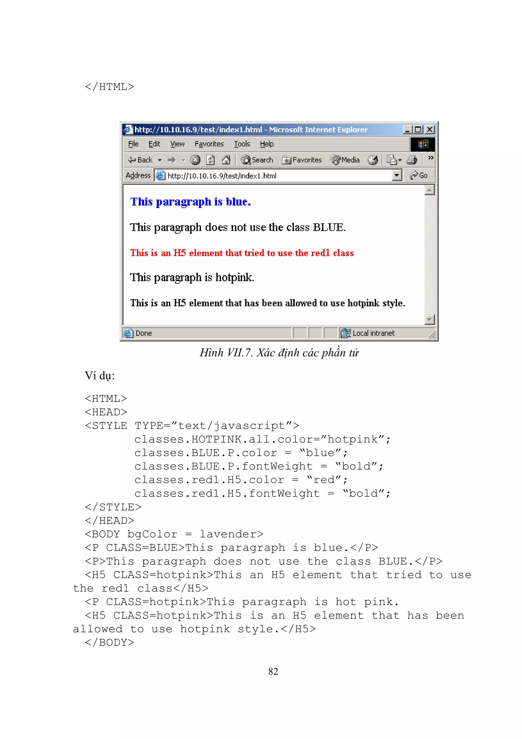 </HTML>




                 Hình VII.7. Xác định các phần tử
 Ví dụ:
  <HTML>
  <HEAD>
  <STYLE TYPE=”text/javascript”>
         classes.HOTPINK.all.color=”hotpink”;
         classes.BLUE.P.color = “blue”;
         classes.BLUE.P.fontWeight = “bold”;
         classes.red1.H5.color = “red”;
         classes.red1.H5.fontWeight = “bold”;
  </STYLE>
  </HEAD>
  <BODY bgColor = lavender>
  <P CLASS=BLUE>This paragraph is blue.</P>
  <P>This paragraph does not use the class BLUE.</P>
  <H5 CLASS=hotpink>This an H5 element that tried to use
the red1 class</H5>
  <P CLASS=hotpink>This paragraph is hot pink.
  <H5 CLASS=hotpink>This is an H5 element that has been
allowed to use hotpink style.</H5>
  </BODY>

                              82
 