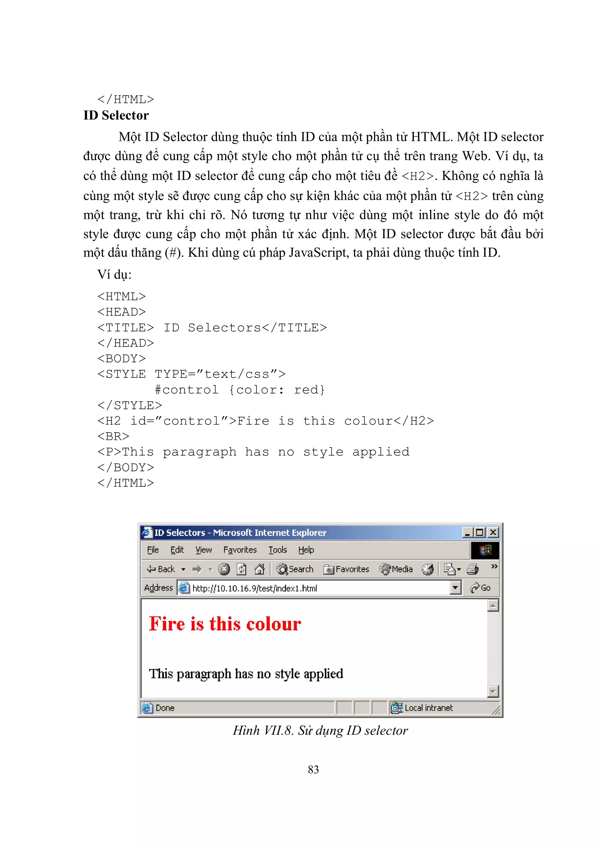</HTML>
ID Selector
       Một ID Selector dùng thuộc tính ID của một phần tử HTML. Một ID selector
được dùng để cung cấp một style cho một phần tử cụ thể trên trang Web. Ví dụ, ta
có thể dùng một ID selector để cung cấp cho một tiêu đề <H2>. Không có nghĩa là
cùng một style sẽ được cung cấp cho sự kiện khác của một phần tử <H2> trên cùng
một trang, trừ khi chỉ rõ. Nó tương tự như việc dùng một inline style do đó một
style được cung cấp cho một phần tử xác định. Một ID selector được bắt đầu bởi
một dấu thăng (#). Khi dùng cú pháp JavaScript, ta phải dùng thuộc tính ID.
  Ví dụ:
  <HTML>
  <HEAD>
  <TITLE> ID Selectors</TITLE>
  </HEAD>
  <BODY>
  <STYLE TYPE=”text/css”>
         #control {color: red}
  </STYLE>
  <H2 id=”control”>Fire is this colour</H2>
  <BR>
  <P>This paragraph has no style applied
  </BODY>
  </HTML>




                         Hình VII.8. Sử dụng ID selector

                                      83
 