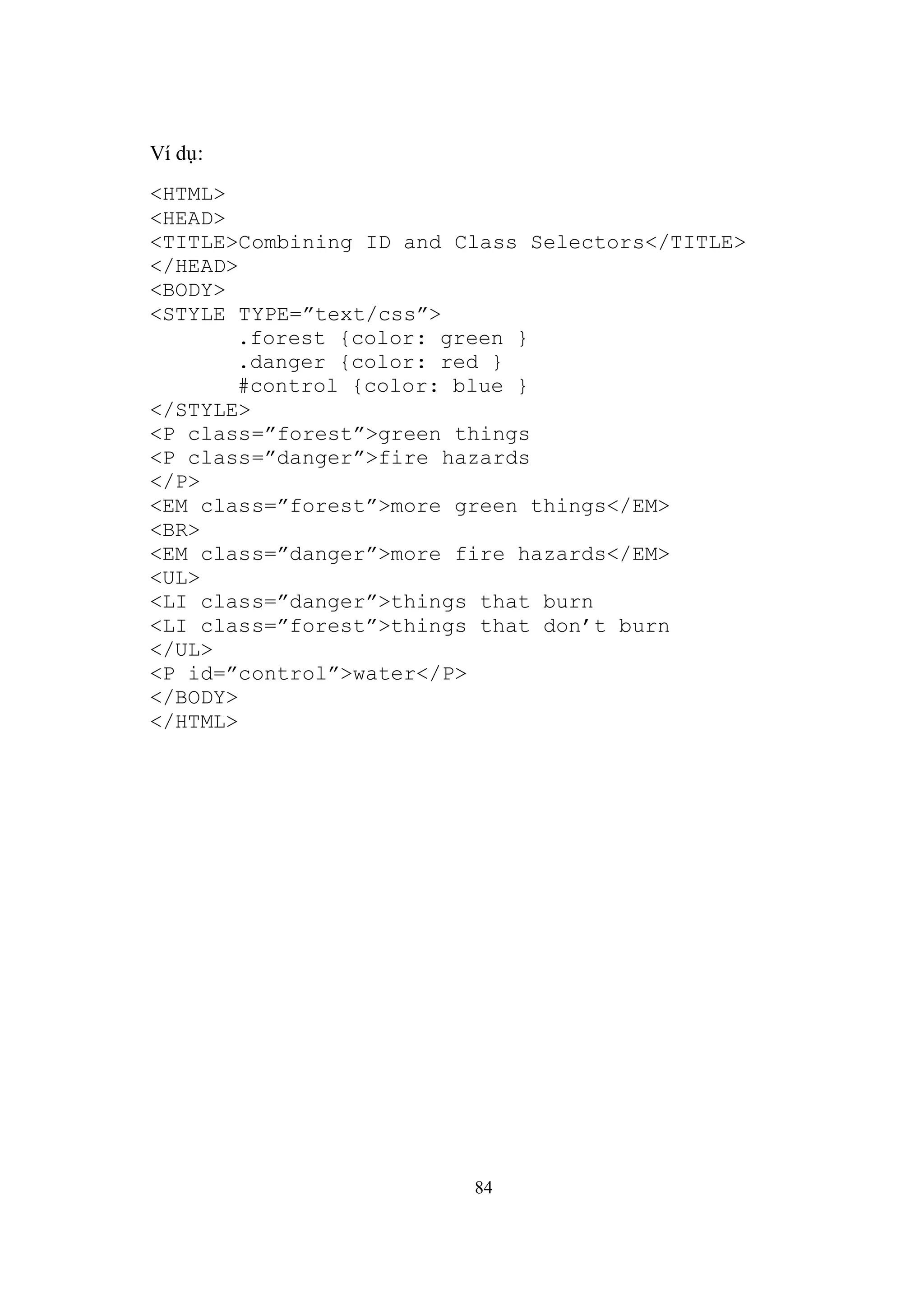 Ví dụ:
<HTML>
<HEAD>
<TITLE>Combining ID and Class Selectors</TITLE>
</HEAD>
<BODY>
<STYLE TYPE=”text/css”>
       .forest {color: green }
       .danger {color: red }
       #control {color: blue }
</STYLE>
<P class=”forest”>green things
<P class=”danger”>fire hazards
</P>
<EM class=”forest”>more green things</EM>
<BR>
<EM class=”danger”>more fire hazards</EM>
<UL>
<LI class=”danger”>things that burn
<LI class=”forest”>things that don’t burn
</UL>
<P id=”control”>water</P>
</BODY>
</HTML>




                         84
 