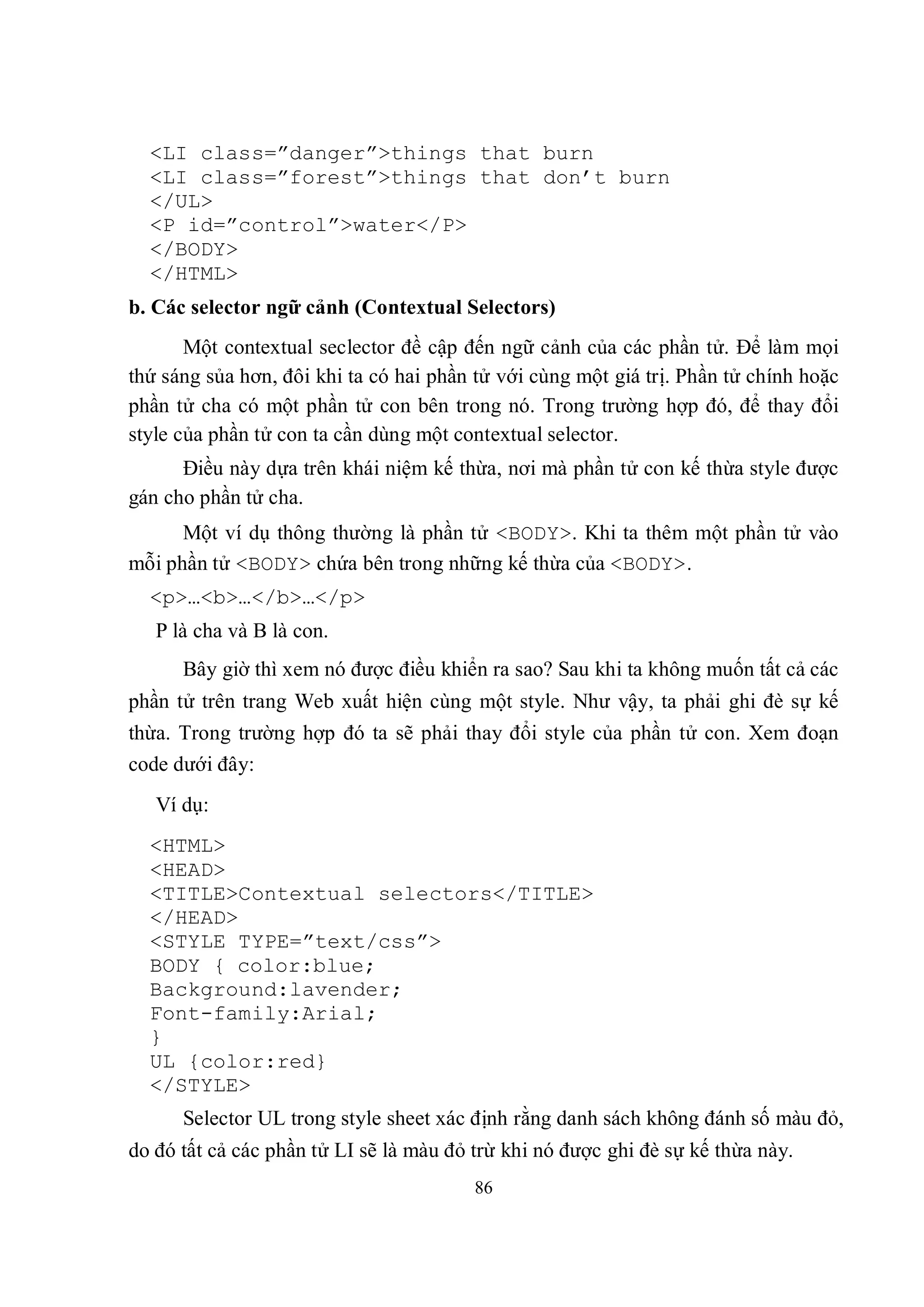 <LI class=”danger”>things that burn
  <LI class=”forest”>things that don’t burn
  </UL>
  <P id=”control”>water</P>
  </BODY>
  </HTML>
b. Các selector ngữ cảnh (Contextual Selectors)
       Một contextual seclector đề cập đến ngữ cảnh của các phần tử. Để làm mọi
thứ sáng sủa hơn, đôi khi ta có hai phần tử với cùng một giá trị. Phần tử chính hoặc
phần tử cha có một phần tử con bên trong nó. Trong trường hợp đó, để thay đổi
style của phần tử con ta cần dùng một contextual selector.
      Điều này dựa trên khái niệm kế thừa, nơi mà phần tử con kế thừa style được
gán cho phần tử cha.
      Một ví dụ thông thường là phần tử <BODY>. Khi ta thêm một phần tử vào
mỗi phần tử <BODY> chứa bên trong những kế thừa của <BODY>.
  <p>…<b>…</b>…</p>
   P là cha và B là con.
      Bây giờ thì xem nó được điều khiển ra sao? Sau khi ta không muốn tất cả các
phần tử trên trang Web xuất hiện cùng một style. Như vậy, ta phải ghi đè sự kế
thừa. Trong trường hợp đó ta sẽ phải thay đổi style của phần tử con. Xem đoạn
code dưới đây:
   Ví dụ:
  <HTML>
  <HEAD>
  <TITLE>Contextual selectors</TITLE>
  </HEAD>
  <STYLE TYPE=”text/css”>
  BODY { color:blue;
  Background:lavender;
  Font-family:Arial;
  }
  UL {color:red}
  </STYLE>
      Selector UL trong style sheet xác định rằng danh sách không đánh số màu đỏ,
do đó tất cả các phần tử LI sẽ là màu đỏ trừ khi nó được ghi đè sự kế thừa này.
                                         86
 