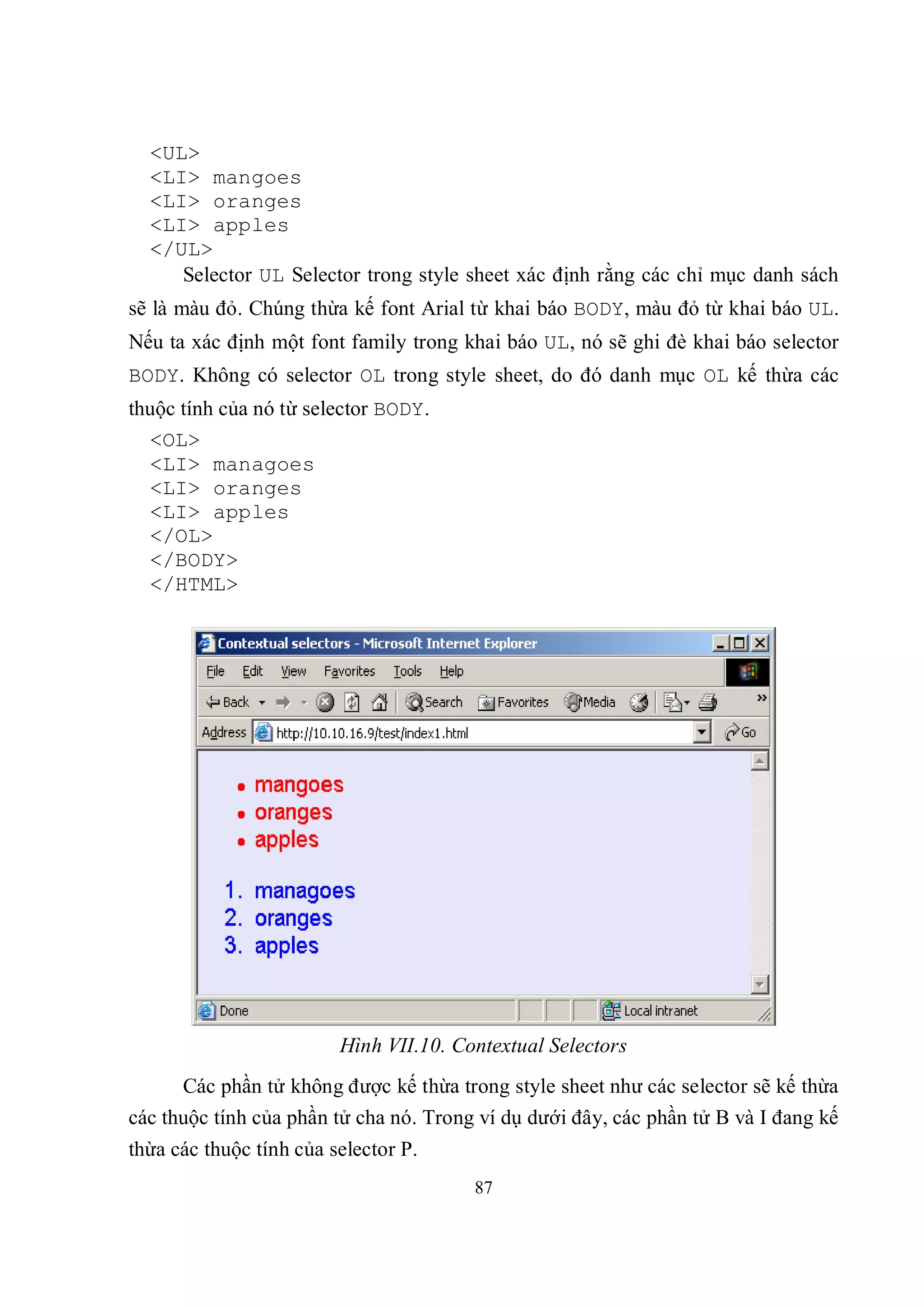 <UL>
  <LI> mangoes
  <LI> oranges
  <LI> apples
  </UL>
     Selector UL Selector trong style sheet xác định rằng các chỉ mục danh sách
sẽ là màu đỏ. Chúng thừa kế font Arial từ khai báo BODY, màu đỏ từ khai báo UL.
Nếu ta xác định một font family trong khai báo UL, nó sẽ ghi đè khai báo selector
BODY. Không có selector OL trong style sheet, do đó danh mục OL kế thừa các
thuộc tính của nó từ selector BODY.
  <OL>
  <LI> managoes
  <LI> oranges
  <LI> apples
  </OL>
  </BODY>
  </HTML>




                         Hình VII.10. Contextual Selectors
      Các phần tử không được kế thừa trong style sheet như các selector sẽ kế thừa
các thuộc tính của phần tử cha nó. Trong ví dụ dưới đây, các phần tử B và I đang kế
thừa các thuộc tính của selector P.
                                        87
 