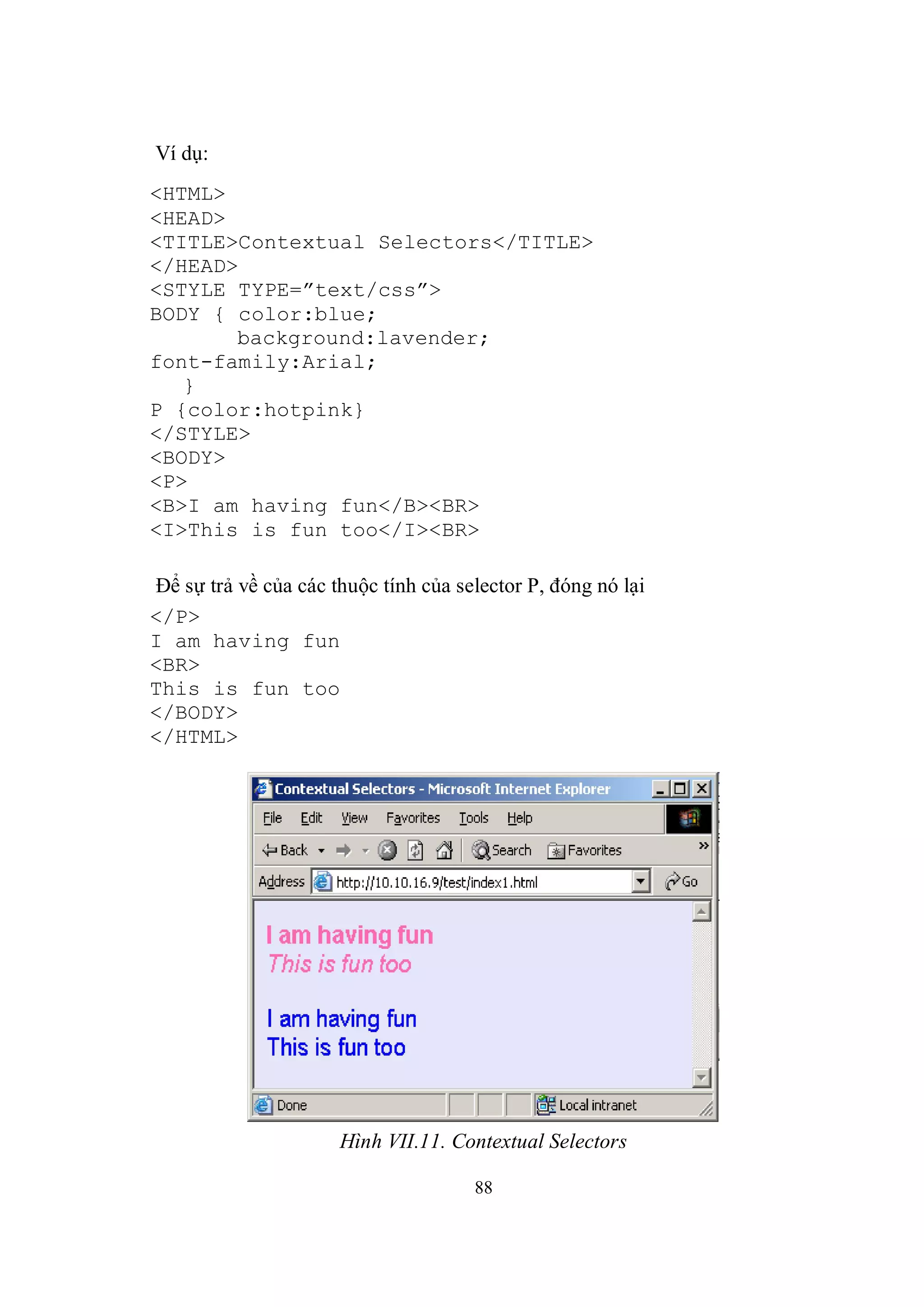 Ví dụ:
<HTML>
<HEAD>
<TITLE>Contextual Selectors</TITLE>
</HEAD>
<STYLE TYPE=”text/css”>
BODY { color:blue;
       background:lavender;
font-family:Arial;
   }
P {color:hotpink}
</STYLE>
<BODY>
<P>
<B>I am having fun</B><BR>
<I>This is fun too</I><BR>

Để sự trả về của các thuộc tính của selector P, đóng nó lại
</P>
I am having fun
<BR>
This is fun too
</BODY>
</HTML>




                      Hình VII.11. Contextual Selectors

                                      88
 