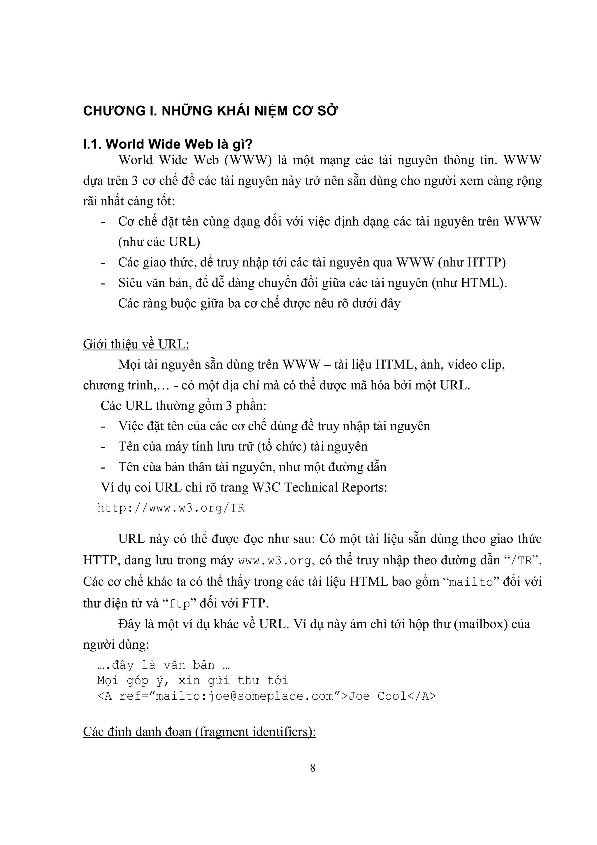 CHƯƠNG I. NHỮNG KHÁI NIỆM CƠ SỞ

I.1. World Wide Web là gì?
      World Wide Web (WWW) là một mạng các tài nguyên thông tin. WWW
dựa trên 3 cơ chế để các tài nguyên này trở nên sẵn dùng cho người xem càng rộng
rãi nhất càng tốt:
    - Cơ chế đặt tên cùng dạng đối với việc định dạng các tài nguyên trên WWW
      (như các URL)
   - Các giao thức, để truy nhập tới các tài nguyên qua WWW (như HTTP)
   - Siêu văn bản, để dễ dàng chuyển đổi giữa các tài nguyên (như HTML).
      Các ràng buộc giữa ba cơ chế được nêu rõ dưới đây


Giới thiệu về URL:
       Mọi tài nguyên sẵn dùng trên WWW – tài liệu HTML, ảnh, video clip,
chương trình,… - có một địa chỉ mà có thể được mã hóa bởi một URL.
   Các URL thường gồm 3 phần:
   - Việc đặt tên của các cơ chế dùng để truy nhập tài nguyên
   - Tên của máy tính lưu trữ (tổ chức) tài nguyên
   - Tên của bản thân tài nguyên, như một đường dẫn
  Ví dụ coi URL chỉ rõ trang W3C Technical Reports:
  http://www.w3.org/TR

      URL này có thể được đọc như sau: Có một tài liệu sẵn dùng theo giao thức
HTTP, đang lưu trong máy www.w3.org, có thể truy nhập theo đường dẫn “/TR”.
Các cơ chế khác ta có thể thấy trong các tài liệu HTML bao gồm “mailto” đối với
thư điện tử và “ftp” đối với FTP.
      Đây là một ví dụ khác về URL. Ví dụ này ám chỉ tới hộp thư (mailbox) của
người dùng:
  ….đây là văn bản …
  Mọi góp ý, xin gửi thư tới
  <A ref=”mailto:joe@someplace.com”>Joe Cool</A>

Các định danh đoạn (fragment identifiers):

                                        8
 