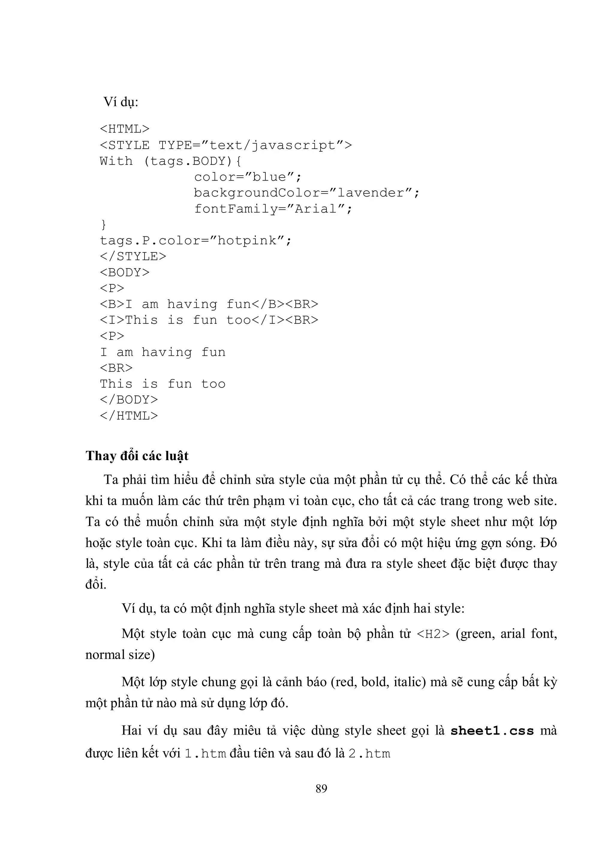 Ví dụ:
  <HTML>
  <STYLE TYPE=”text/javascript”>
  With (tags.BODY){
             color=”blue”;
             backgroundColor=”lavender”;
             fontFamily=”Arial”;
  }
  tags.P.color=”hotpink”;
  </STYLE>
  <BODY>
  <P>
  <B>I am having fun</B><BR>
  <I>This is fun too</I><BR>
  <P>
  I am having fun
  <BR>
  This is fun too
  </BODY>
  </HTML>

Thay đổi các luật
   Ta phải tìm hiểu để chỉnh sửa style của một phần tử cụ thể. Có thể các kế thừa
khi ta muốn làm các thứ trên phạm vi toàn cục, cho tất cả các trang trong web site.
Ta có thể muốn chỉnh sửa một style định nghĩa bởi một style sheet như một lớp
hoặc style toàn cục. Khi ta làm điều này, sự sửa đổi có một hiệu ứng gợn sóng. Đó
là, style của tất cả các phần tử trên trang mà đưa ra style sheet đặc biệt được thay
đổi.
      Ví dụ, ta có một định nghĩa style sheet mà xác định hai style:
      Một style toàn cục mà cung cấp toàn bộ phần tử <H2> (green, arial font,
normal size)
      Một lớp style chung gọi là cảnh báo (red, bold, italic) mà sẽ cung cấp bất kỳ
một phần tử nào mà sử dụng lớp đó.
      Hai ví dụ sau đây miêu tả việc dùng style sheet gọi là sheet1.css mà
được liên kết với 1.htm đầu tiên và sau đó là 2.htm

                                         89
 