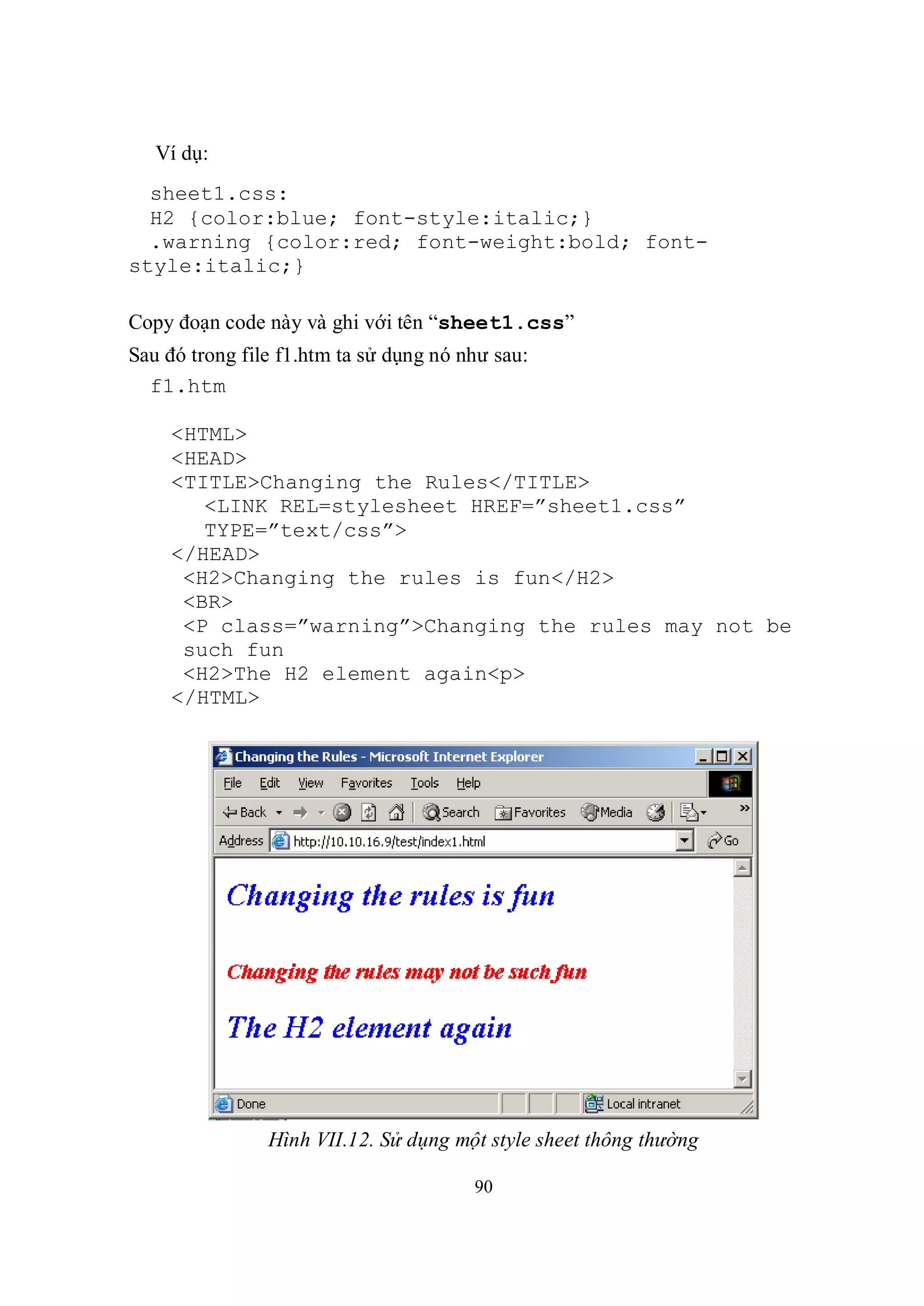 Ví dụ:
  sheet1.css:
  H2 {color:blue; font-style:italic;}
  .warning {color:red; font-weight:bold; font-
style:italic;}

Copy đoạn code này và ghi với tên “sheet1.css”
Sau đó trong file f1.htm ta sử dụng nó như sau:
  f1.htm

    <HTML>
    <HEAD>
    <TITLE>Changing the Rules</TITLE>
       <LINK REL=stylesheet HREF=”sheet1.css”
       TYPE=”text/css”>
    </HEAD>
     <H2>Changing the rules is fun</H2>
     <BR>
     <P class=”warning”>Changing the rules may not be
     such fun
     <H2>The H2 element again<p>
    </HTML>




                Hình VII.12. Sử dụng một style sheet thông thường

                                        90
 