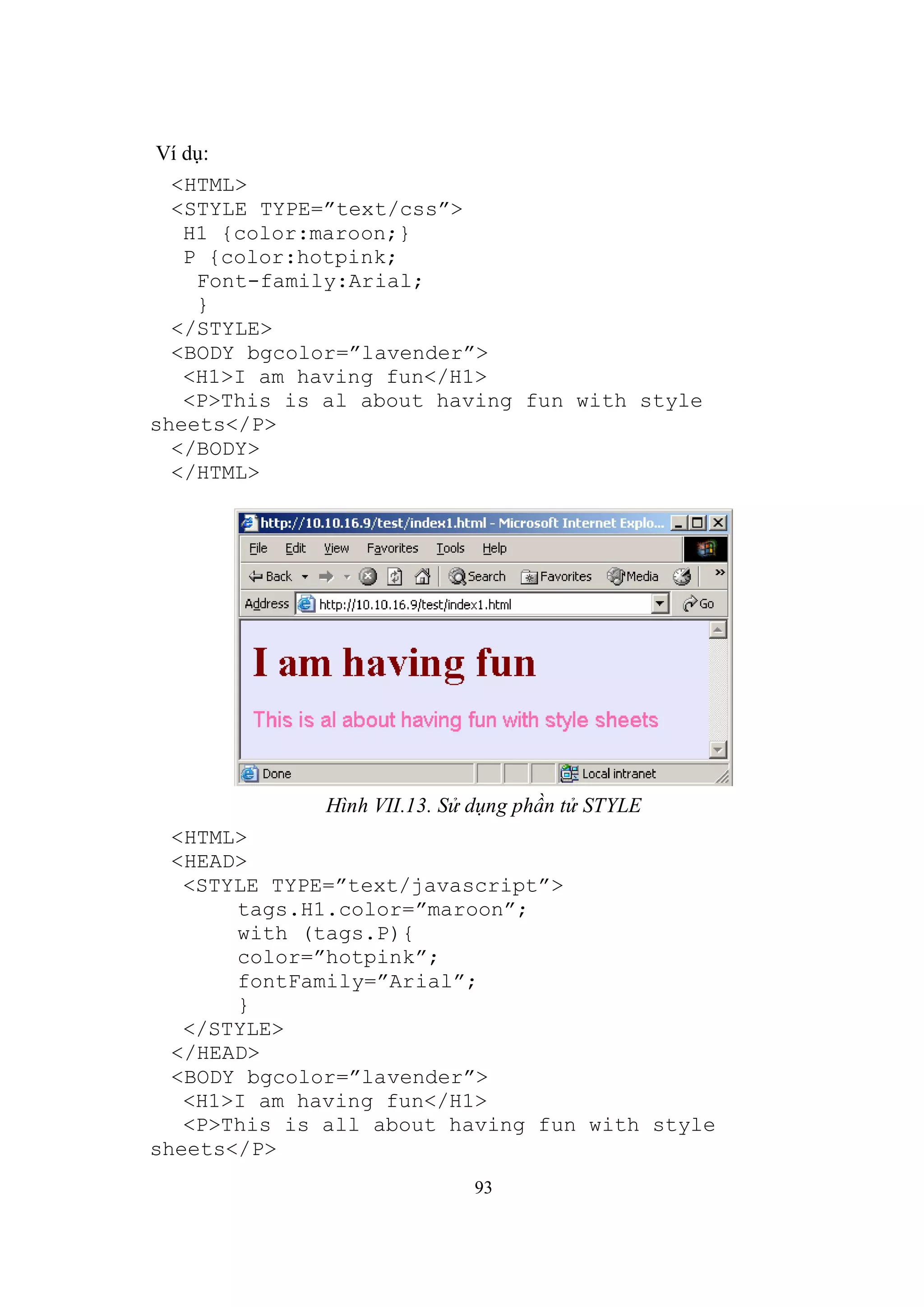 Ví dụ:
  <HTML>
  <STYLE TYPE=”text/css”>
   H1 {color:maroon;}
   P {color:hotpink;
    Font-family:Arial;
    }
  </STYLE>
  <BODY bgcolor=”lavender”>
   <H1>I am having fun</H1>
   <P>This is al about having fun with style
sheets</P>
  </BODY>
  </HTML>




              Hình VII.13. Sử dụng phần tử STYLE
  <HTML>
  <HEAD>
   <STYLE TYPE=”text/javascript”>
       tags.H1.color=”maroon”;
       with (tags.P){
       color=”hotpink”;
       fontFamily=”Arial”;
       }
   </STYLE>
  </HEAD>
  <BODY bgcolor=”lavender”>
   <H1>I am having fun</H1>
   <P>This is all about having fun with style
sheets</P>
                              93
 