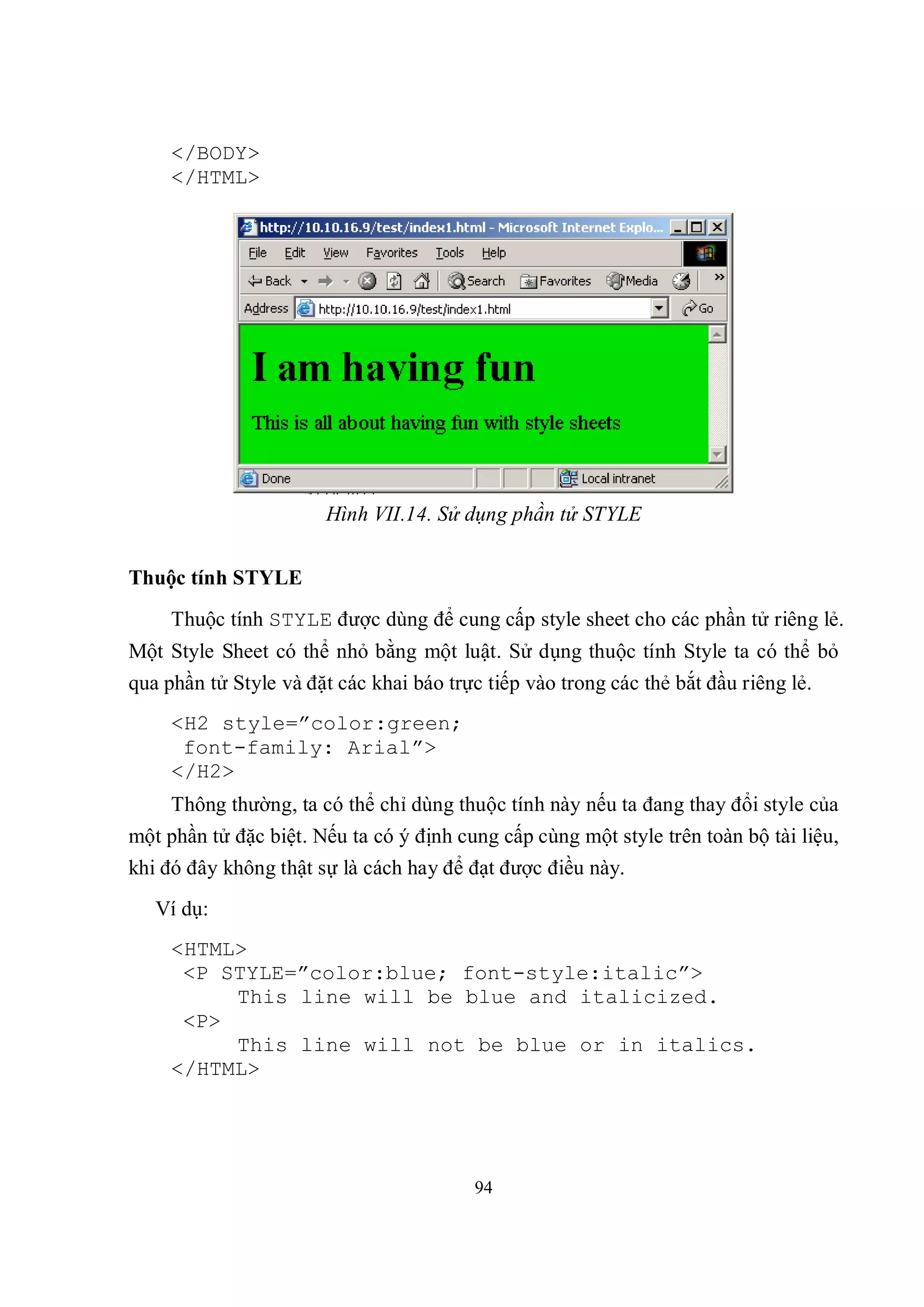 </BODY>
     </HTML>




                       Hình VII.14. Sử dụng phần tử STYLE


Thuộc tính STYLE
     Thuộc tính STYLE được dùng để cung cấp style sheet cho các phần tử riêng lẻ.
Một Style Sheet có thể nhỏ bằng một luật. Sử dụng thuộc tính Style ta có thể bỏ
qua phần tử Style và đặt các khai báo trực tiếp vào trong các thẻ bắt đầu riêng lẻ.
     <H2 style=”color:green;
      font-family: Arial”>
     </H2>
     Thông thường, ta có thể chỉ dùng thuộc tính này nếu ta đang thay đổi style của
một phần tử đặc biệt. Nếu ta có ý định cung cấp cùng một style trên toàn bộ tài liệu,
khi đó đây không thật sự là cách hay để đạt được điều này.
   Ví dụ:
     <HTML>
      <P STYLE=”color:blue; font-style:italic”>
          This line will be blue and italicized.
      <P>
          This line will not be blue or in italics.
     </HTML>




                                          94
 