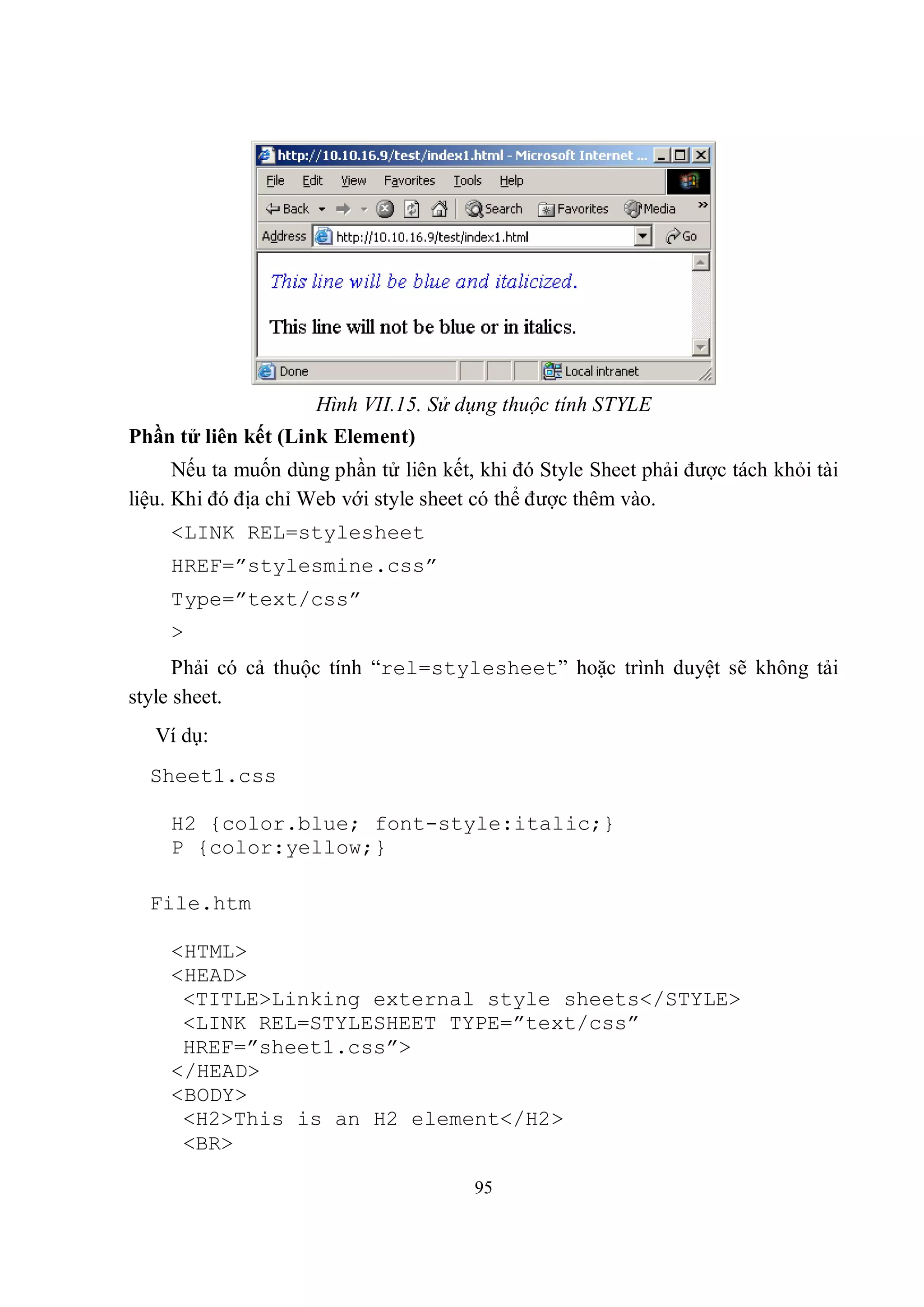 Hình VII.15. Sử dụng thuộc tính STYLE
Phần tử liên kết (Link Element)
      Nếu ta muốn dùng phần tử liên kết, khi đó Style Sheet phải được tách khỏi tài
liệu. Khi đó địa chỉ Web với style sheet có thể được thêm vào.
    <LINK REL=stylesheet
    HREF=”stylesmine.css”
    Type=”text/css”
    >
      Phải có cả thuộc tính “rel=stylesheet” hoặc trình duyệt sẽ không tải
style sheet.
   Ví dụ:
  Sheet1.css

    H2 {color.blue; font-style:italic;}
    P {color:yellow;}

  File.htm

    <HTML>
    <HEAD>
     <TITLE>Linking external style sheets</STYLE>
     <LINK REL=STYLESHEET TYPE=”text/css”
     HREF=”sheet1.css”>
    </HEAD>
    <BODY>
     <H2>This is an H2 element</H2>
     <BR>

                                        95
 