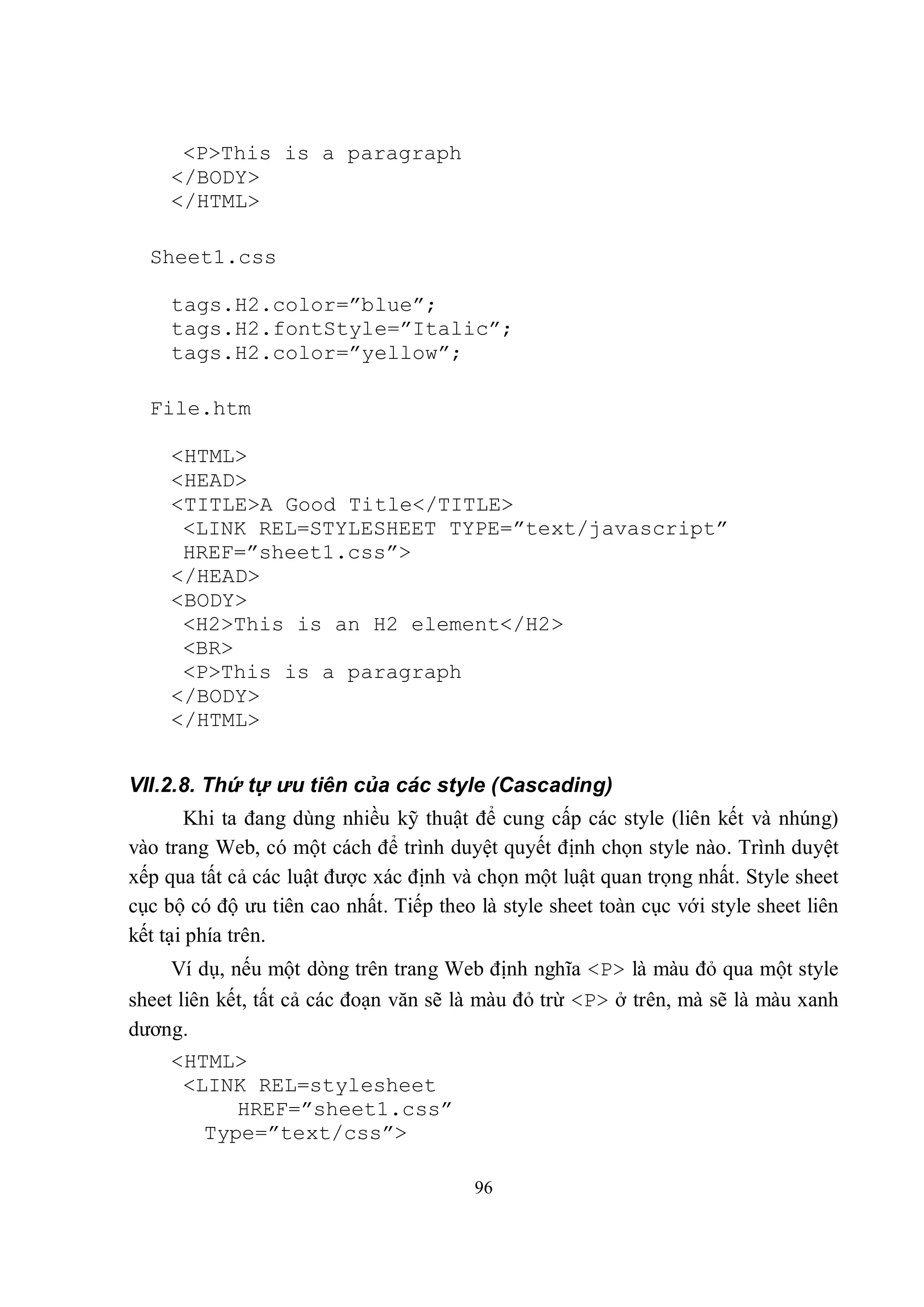 <P>This is a paragraph
     </BODY>
     </HTML>

  Sheet1.css

     tags.H2.color=”blue”;
     tags.H2.fontStyle=”Italic”;
     tags.H2.color=”yellow”;

  File.htm

     <HTML>
     <HEAD>
     <TITLE>A Good Title</TITLE>
      <LINK REL=STYLESHEET TYPE=”text/javascript”
      HREF=”sheet1.css”>
     </HEAD>
     <BODY>
      <H2>This is an H2 element</H2>
      <BR>
      <P>This is a paragraph
     </BODY>
     </HTML>


VII.2.8. Thứ tự ưu tiên của các style (Cascading)
       Khi ta đang dùng nhiều kỹ thuật để cung cấp các style (liên kết và nhúng)
vào trang Web, có một cách để trình duyệt quyết định chọn style nào. Trình duyệt
xếp qua tất cả các luật được xác định và chọn một luật quan trọng nhất. Style sheet
cục bộ có độ ưu tiên cao nhất. Tiếp theo là style sheet toàn cục với style sheet liên
kết tại phía trên.
     Ví dụ, nếu một dòng trên trang Web định nghĩa <P> là màu đỏ qua một style
sheet liên kết, tất cả các đoạn văn sẽ là màu đỏ trừ <P> ở trên, mà sẽ là màu xanh
dương.
     <HTML>
      <LINK REL=stylesheet
           HREF=”sheet1.css”
        Type=”text/css”>

                                         96
 