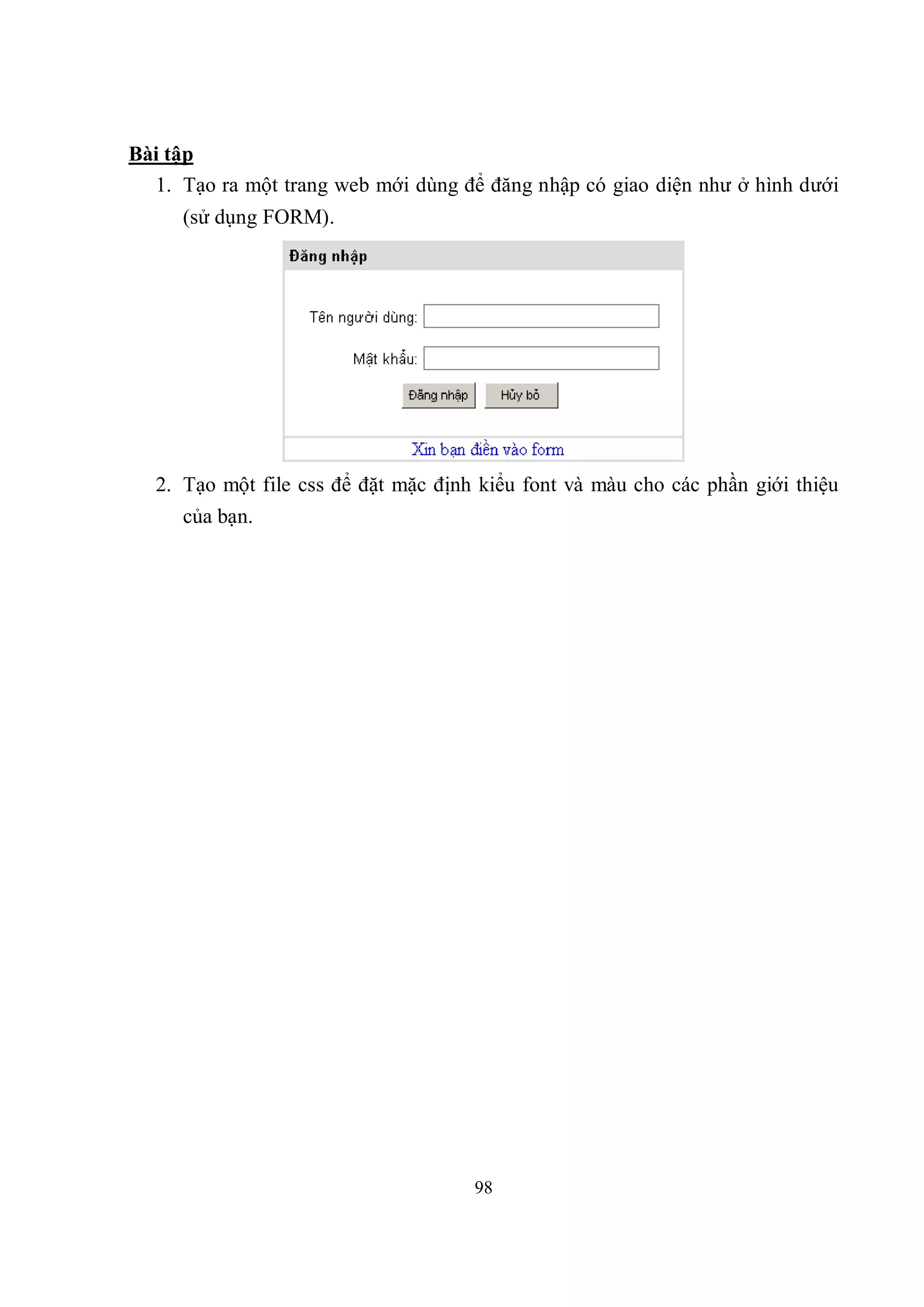 Bài tập
  1. Tạo ra một trang web mới dùng để đăng nhập có giao diện như ở hình dưới
     (sử dụng FORM).




  2. Tạo một file css để đặt mặc định kiểu font và màu cho các phần giới thiệu
     của bạn.




                                     98
 