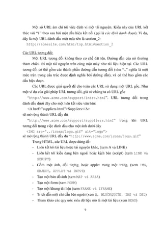 Một số URL ám chỉ tới việc định vị một tài nguyên. Kiểu này của URL kết
thúc với “#” theo sau bởi một dấu hiệu kết nối (gọi là các định danh đoạn). Ví dụ,
đây là một URL đánh dấu một móc tên là section_2:
  http://somesite.com/html/top.html#section_2

Các URL tương đối:
     Một URL tương đối không theo cơ chế đặt tên. Đường dẫn của nó thường
tham chiếu tới một tài nguyên trên cùng một máy như tài liệu hiện tại. Các URL
tương đối có thể gồm các thành phần đường dẫn tương đối (như “..” nghĩa là một
mức trên trong cấu trúc được định nghĩa bởi đường dẫn), và có thể bao gồm các
dấu hiệu đoạn.
      Các URL được giải quyết để cho toàn các URL sử dụng một URL gốc. Như
một ví dụ của giải pháp URL tương đối, giả sử chúng ta có URL gốc
   “http://www.acme.com/support/intro.html”. URL tương đối trong
đánh dấu dưới đây cho một liên kết siêu văn bản:
   <A href=”suppliers.html”>Suppliers</A>
sẽ mở rộng thành URL đầy đủ
   “http://www.acme.com/support/suppliers.html”                trong   khi   URL
tương đối trong việc đánh dấu cho một ảnh dưới đây
   <IMG src=”../icons/logo.gif” alt=”logo”>
sẽ mở rộng thành URL đầy đủ “http://www.acme.com/icons/logo.gif”
      Trong HTML, các URL được dùng để:
      - Liên kết tới tài liệu hoặc tài nguyên khác, (xem A và LINK)
      - Liên kết tới kiểu dạng bên ngoài hoặc kịch bản (script) (xem LINK và
         SCRIPT)
      - Gồm một ảnh, đối tượng, hoặc applet trong một trang, (xem IMG,
         OBJECT, APPLET và INPUT)
      - Tạo một bản dồ ảnh (xem MAP và AREA)
      - Tạo một form (xem FORM)
      - Tạo một khung tài liệu (xem FRAME và IFRAME)
      - Trích dẫn một chỉ dẫn bên ngoài (xem Q, BLOCKQUOTE, INS và DEL)
      - Tham khảo các quy ước siêu dữ liệu mô tả một tài liệu (xem HEAD)

                                        9
 
