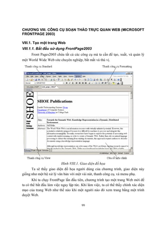 CHƯƠNG VIII. CÔNG CỤ SOẠN THẢO TRỰC QUAN WEB (MICROSOFT
FRONTPAGE 2003)

VIII.1. Tạo một trang Web
VIII.1.1. Bắt đầu sử dụng FrontPage2003
     Front Pages2003 chứa tất cả các công cụ mà ta cần để tạo, xuất, và quản lý
một World Wide Web site chuyên nghiệp, bắt mắt và thú vị.




                          Hình VIII.1. Giao diện đồ họa
      Ta sẽ thấy giao diện đồ họa người dùng của chương trình, giao diện này
giống như một bộ xử lý văn bản với một vài nút, thanh công cụ, và menu phụ.
       Khi ta chạy FrontPage lần đầu tiên, chương trình tạo một trang Web mới để
ta có thể bắt đầu làm việc ngay lập tức. Khi làm việc, ta có thể thấy chính xác diện
mạo của trang Web như thế nào khi một người nào đó xem trang bằng một trình
duyệt Web.

                                        99
 