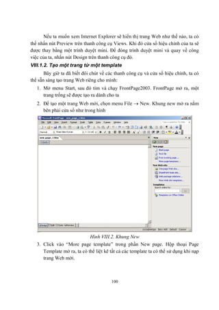 Nếu ta muốn xem Internet Explorer sẽ hiển thị trang Web như thế nào, ta có
thể nhấn nút Preview trên thanh công cụ Views. Khi đó cửa sổ hiệu chỉnh của ta sẽ
được thay bằng một trình duyệt mini. Để đóng trình duyệt mini và quay về công
việc của ta, nhấn nút Design trên thanh công cụ đó.
VIII.1.2. Tạo một trang từ một template
       Bây giờ ta đã biết đôi chút về các thanh công cụ và cửa sổ hiệu chỉnh, ta có
thể sẵn sàng tạo trang Web riêng cho mình:
   1. Mở menu Start, sau đó tìm và chạy FrontPage2003. FrontPage mở ra, một
      trang trống sẽ được tạo ra dành cho ta
   2. Để tạo một trang Web mới, chọn menu File  New. Khung new mở ra nằm
      bên phải cửa sổ như trong hình




                             Hình VIII.2. Khung New
   3. Click vào “More page template” trong phần New page. Hộp thoại Page
      Template mở ra, ta có thể liệt kê tất cả các template ta có thể sử dụng khi nạp
      trang Web mới.



                                        100
 