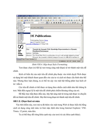 Hình VIII.4. Hộp thoại Style Formatting
         Text được chọn (và bất kỳ text trong cùng một đoạn) sẽ trở thành một tiêu đề
chính.
         Kích cỡ hiển thị của một tiêu đề chính phụ thuộc vào trình duyệt Web được
sử dụng bởi một khách tham quan đến site của ta và cách nó được cấu hình như thế
nào. Nhưng theo luật chung, ta có thể tin cậy vào một hệt thống phân loại kích cỡ
từ 1 đến 6.
       Các tiêu đề chính có thể được sử dụng theo nhiều cách nhất như thể chúng là
text. Một điều ngoại lệ là một tiêu đề chính phải chiếm khoảng riêng của nó.
         Để thấy trực tiếp được điều này, hãy bật sáng một từ trong một đoạn và chuyển
đổi nó thành một tiêu đề chính. Mọi thứ trong đoạn trở thành một tiêu đề chính.
VIII.1.5. Chọn font và màu
   Vào thời điểm này, text mà ta đã thêm vào một trang Web sẽ được hiển thị bằng
cách sử dụng cùng một màu và font mặc định như trong Internet Explorer: VNI-
Times, 12 point, màu đen.
         Ta có thể thay đổi từng khía cạnh này của text (và các khía cạnh khác).


                                          103
 