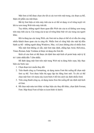 Một font có thể được chọn cho tất cả các text trên một trang, các đoạn cụ thể,
thậm chí phần của một đoạn.
       Bất kỳ font hiện có trên máy tính của ta có thể sử dụng và sẽ trông tuyệt vời
khi ta xem trang Web trên máy tính đó.
      Tuy nhiên, những người tham quan đến Web site của ta sẽ không xem trang
trên máy tính của ta. Các trang của ta tạo sẽ trông khác biệt với các trang của người
khác.
      Khi ta đang tạo các trang Web, các font mà ta chọn có thể sẽ có sẵn cho càng
nhiều khách tham quan của ta càng tốt. Nhiều font sẽ riêng biệt cho một hệ điều
hành cụ thể - những người dùng Windows, Mac, và Linux không chia sẽ nhiều font.
      Nếu một font không có sẵn, một font mặc định, chẳng hạn Arial, Helvetica,
Times Roman, hoặc Verdana sẽ được sử dụng cho font đó.
      Kích cỡ của font có thể được chỉ định làm một kích cỡ point hoặc một tỷ lệ
từ 1 (nhỏ nhất) đến 7 (lớn nhất).
      Để định dạng một font trên một trang Web mà ta đang biên soạn, hãy thực
hiện các bước sau:
   1. Chọn đoạn text muốn thay đổi
   2. Trên thanh công cụ Formatting, sử dụng menu Font thả xuống để chọn một
      font cụ thể. Text được hiển thị ngay lập tức bằng font mới. Ta chỉ có thể
      chọn một font với menu này (xem bước 6 để tìm cách xác định nhiều font)
   3. Trên cùng thanh công cụ, sử dụng menu Size thả xuống để xác định một kích
      cỡ font.
   4. Để chọn một màu text khác và thực hiện các thay đổi khác, chọn lệnh Format,
      Font. Hộp thoại Font sẽ hiện ra (xem hình vẽ dưới)




                                        104
 