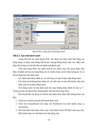 Hình VIII.8. Hộp thoại Edit Hyperlink
VIII.2.2. Tạo một danh sách
      Trong hầu hết các trình duyệt Web, các đoạn text được tách biệt bằng các
dòng trắng và được canh thẳng bên lề trái, nhưng không được thụt vào. Một cách
khác để tổ chức text là biến đổi nó thành một danh sách.
       Trên một trang Web, các danh sách là các nhóm mục liên quan được tách
biệt với phần còn lại của trang bằng các số, bullet, hoặc các ký hiệu tương tự. Ta có
thể sử dụng hai loại danh sách:
   - Các danh sách được đánh số, với mỗi mục có một số duy nhất đứng trước
   - Các danh sách không được đánh số, với mỗi mục có một dấu bullet, dấu tròn
      hoặc một ký tự khác đứng trước.
      Text đứng trước là một danh sách hai mục không được đánh số. Ký tự “.”
Tương tự như các dấu bullet thường được hiển thị trên trang Web.
      Để chuyển đổi các dòng text thành một danh sách, thực hiện những bước sau
đây:
   1. Chọn text sẽ được chuyển đổi thành danh sách.
   2. Click nút Unnumbered List hoặc nút Numbered List trên thanh công cụ
      Formatting
   3. Khi một danh sách được biên soạn, click phím Enter để thêm một mục mới.
      Một bullet hoặc số xuất hiện trên một dòng mới.


                                        109
 