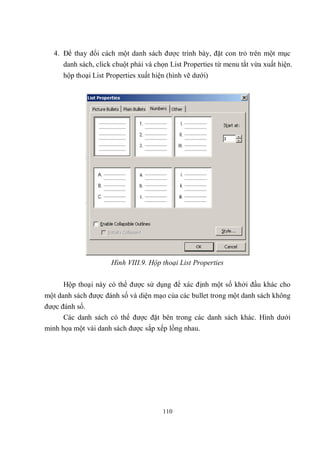 4. Để thay đổi cách một danh sách được trình bày, đặt con trỏ trên một mục
      danh sách, click chuột phải và chọn List Properties từ menu tắt vừa xuất hiện.
      hộp thoại List Properties xuất hiện (hình vẽ dưới)




                      Hình VIII.9. Hộp thoại List Properties

      Hộp thoại này có thể được sử dụng để xác định một số khởi đầu khác cho
một danh sách được đánh số và diện mạo của các bullet trong một danh sách không
được đánh số.
      Các danh sách có thể được đặt bên trong các danh sách khác. Hình dưới
minh họa một vài danh sách được sắp xếp lồng nhau.




                                        110
 