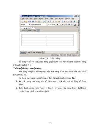 Hình VIII.12. Tạo bảng
      Số hàng và số cột trong một bảng quyết định số ô ban đầu mà nó chứa. Bảng
ở hình trên chứa 8 ô.
Thêm một bảng vào một trang
       Một bảng rỗng khi nó được tạo trên một trang Web. Sau đó ta điền vào các ô
riêng lẻ của nó.
      Để thêm một bảng vào một trang, thực hiện những bước sau đây:
   1. Với các trang mở trong cửa sổ biên soạn, click vào nơi mà bảng sẽ được
      chèn.
   2. Trên thanh menu chọn Table  Insert  Table. Hộp thoại Insert Table mở
      ra như được minh họa ở hình dưới




                                      113
 