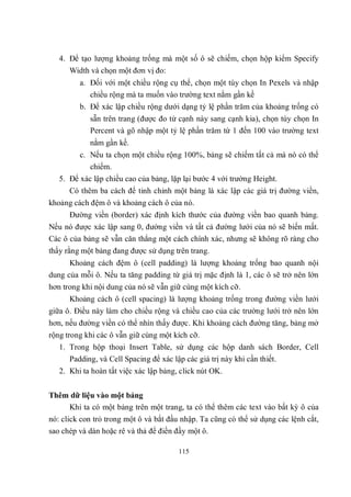 4. Để tạo lượng khoảng trống mà một số ô sẽ chiếm, chọn hộp kiểm Specify
      Width và chọn một đơn vị đo:
         a. Đối với một chiều rộng cụ thể, chọn một tùy chọn In Pexels và nhập
            chiều rộng mà ta muốn vào trường text nằm gần kề
         b. Để xác lập chiều rộng dưới dạng tỷ lệ phần trăm của khoảng trống có
            sẵn trên trang (được đo từ cạnh này sang cạnh kia), chọn tùy chọn In
            Percent và gõ nhập một tỷ lệ phần trăm từ 1 đến 100 vào trường text
            nằm gần kề.
         c. Nếu ta chọn một chiều rộng 100%, bảng sẽ chiếm tất cả mà nó có thể
            chiếm.
   5. Để xác lập chiều cao của bảng, lặp lại bước 4 với trường Height.
      Có thêm ba cách để tinh chỉnh một bảng là xác lập các giá trị đường viền,
khoảng cách đệm ô và khoảng cách ô của nó.
      Đường viền (border) xác định kích thước của đường viền bao quanh bảng.
Nếu nó được xác lập sang 0, đường viền và tất cả đường lưới của nó sẽ biến mất.
Các ô của bảng sẽ vẫn căn thẳng một cách chính xác, nhưng sẽ không rõ ràng cho
thấy rằng một bảng đang được sử dụng trên trang.
      Khoảng cách đệm ô (cell padding) là lượng khoảng trống bao quanh nội
dung của mỗi ô. Nếu ta tăng padding từ giá trị mặc định là 1, các ô sẽ trở nên lớn
hơn trong khi nội dung của nó sẽ vẫn giữ cùng một kích cỡ.
      Khoảng cách ô (cell spacing) là lượng khoảng trống trong đường viền lưới
giữa ô. Điều này làm cho chiều rộng và chiều cao của các trường lưới trở nên lớn
hơn, nếu đường viền có thể nhìn thấy được. Khi khoảng cách đường tăng, bảng mở
rộng trong khi các ô vẫn giữ cùng một kích cỡ.
   1. Trong hộp thoại Insert Table, sử dụng các hộp danh sách Border, Cell
      Padding, và Cell Spacing để xác lập các giá trị này khi cần thiết.
   2. Khi ta hoàn tất việc xác lập bảng, click nút OK.


Thêm dữ liệu vào một bảng
    Khi ta có một bảng trên một trang, ta có thể thêm các text vào bất kỳ ô của
nó: click con trỏ trong một ô và bắt đầu nhập. Ta cũng có thể sử dụng các lệnh cắt,
sao chép và dán hoặc rê và thả để điền đầy một ô.

                                        115
 