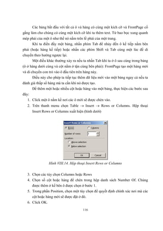 Các bảng bắt đầu với tất cả ô và hàng có cùng một kích cỡ và FrontPage cố
gắng làm cho chúng có cùng một kích cỡ khi ta thêm text. Từ bao bọc xung quanh
mép phải của một ô như thể nó nằm trên lề phải của một trang.
     Khi ta điền đầy một bảng, nhấn phím Tab để nhảy đến ô kế tiếp nằm bên
phải (hoặc hàng kế tiếp) hoặc nhấn các phím Shift và Tab cùng một lúc để di
chuyển theo hướng ngược lại.
     Một điều khác thường xảy ra nếu ta nhấn Tab khi ta ở ô sau cùng trong bảng
(ô ở hàng dưới cùng và cột nằm ở tận cùng bên phải): FrontPage tạo một hàng mới
và di chuyển con trỏ vào ô đầu tiên trên hàng này.
       Điều này cho phép ta tiếp tục thêm dữ liệu mới vào một bảng ngay cả nếu ta
đánh giá thấp số hàng mà ta cần khi nó được tạo.
       Để thêm một hoặc nhiều cột hoặc hàng vào một bảng, thực hiện các bước sau
đây:
   1. Click một ô nằm kề nơi các ô mới sẽ được chèn vào.
   2. Trên thanh menu chọn Table  Insert  Rows or Columns. Hộp thoại
       Insert Rows or Columns xuất hiện (hình dưới)




                  Hình VIII.14. Hộp thoại Insert Rows or Columns


   3. Chọn các tùy chọn Columns hoặc Rows
   4. Chọn số cột hoặc hàng để chèn trong hộp danh sách Number Of. Chúng
      được thêm ở kế bên ô được chọn ở bước 1.
   5. Trong phần Position, chọn một tùy chọn để quyết định chính xác nơi mà các
       cột hoặc hàng mới sẽ được đặt ở đó.
   6. Click OK.
                                       116
 