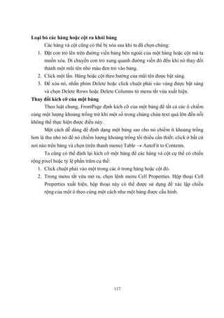 Loại bỏ các hàng hoặc cột ra khỏi bảng
      Các hàng và cột cũng có thể bị xóa sau khi ta đã chọn chúng:
   1. Đặt con trỏ lên trên đường viền bảng bên ngoài của một hàng hoặc cột mà ta
      muốn xóa. Di chuyển con trỏ xung quanh đường viền đó đến khi nó thay đổi
      thành một mũi tên nhỏ màu đen trỏ vào bảng.
   2. Click một lần. Hàng hoặc cột theo hướng của mũi tên được bật sáng.
   3. Để xóa nó, nhấn phím Delete hoặc click chuột phải vào vùng được bật sáng
      và chọn Delete Rows hoặc Delete Columns từ menu tắt vừa xuất hiện.
Thay đổi kích cỡ của một bảng
     Theo luật chung, FrontPage định kích cỡ của một bảng để tất cả các ô chiếm
cùng một lượng khoảng trống trừ khi một số trong chúng chứa text quá lớn đến nỗi
không thể thực hiện được điều này.
      Một cách dễ dàng để định dạng một bảng sao cho nó chiếm ít khoảng trống
hơn là thu nhỏ nó để nó chiếm lượng khoảng trống tối thiểu cần thiết: click ở bất cứ
nơi nào trên bảng và chọn (trên thanh menu) Table  AutoFit to Contents.
      Ta cũng có thể định lại kích cỡ một bảng để các hàng và cột cụ thể có chiều
rộng pixel hoặc tỷ lệ phần trăm cụ thể:
   1. Click chuột phải vào một trong các ô trong hàng hoặc cột đó.
   2. Trong menu tắt vừa mở ra, chọn lệnh menu Cell Properties. Hộp thoại Cell
      Properties xuất hiện, hộp thoại này có thể được sử dụng để xác lập chiều
      rộng của một ô theo cùng một cách như một bảng được cấu hình.




                                          117
 